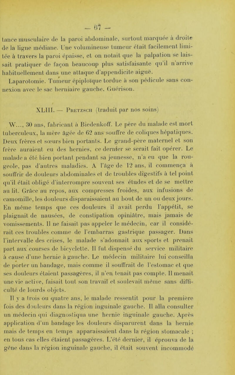 liUlce niuscuhûro d(‘ la paroi abdominale, surlouL maiapiee à droile do la ligne médiane. L ne volumineuse Lumenr (‘lait lacilement limi- tée à travers la paroi épaisse, et on notait (pie la palpation se lai.s- sait praticpier de laipm beaucoup plus satislaisante cpi il n arrive hal)ituellement dans une attaque d’appendicite aiguë. Laparotomie. Tumeur épiploï({ue tordue à son pédicule .sans con- nexion avec le sac berniaire gauche, (tuérison. XLllI.— PiiETzscn (traduit par nos soins) .‘tO ans, fabricant à Biedenkotr. Le père du malade est mort tuberculeux, la mère ûgée de 62 ans soulfre de coliques hépatiques. Deux frères (T sœurs bimi portants. Le grand-père maternel et son frère auraient eu des hernies, ce dernier se serait lait opérer. Le malade a été bien portant pendant sa jeunesse, n’a eu que la rou- geole, pas d'autres maladies. A l’Age de 12 ans, il eommem’a à soutVrir de douleurs abdominales cl (h* trijubles digestifs à tel point (pi’il était obligé d’interrompre souvent ses études et de se mettre au lit. GrAce au repos, aux compresses froides, aux infusions de camomille, les douleurs disparaissaient au bout de un ou deux jours. En môme temps que ces douleurs il avait perdu l’appétit, se plaignait de nausées, de constipation opiniALre, mais jamais de vomissements. 11 ne faisait pas appeler le médecin, car il considé- rait ces troubles comme de l’embarras gastrique pas.sager. Dans l’intervalle des crises, le malade s’adonnait aux sports et prenait part aux cour.ses de bicyclette. 11 fut disi)ensé du s(‘rvice militaire à cause d’une hernie à gauche. Le médecin militaire lui conseilla de porter un bandage, mais comme il soutirait de l’estomac et que ses douleurs étaient passagères, il n’eu tenait pas compte. 11 menait une vie active, faisait tout son travail et soulevait même sans diffi- culté de lourds objets. 11 y a trois ou (juati’c ans, le malade ressentit pour la première fois des douleurs dans la région inguinale gauche. Il alla consulter un médecin (pii diagnostiqua une hernie inguinale gauche. Après application d’un bandage les douleurs disparurent dans la hernie mais de temps en temps apparaissaient dans la région stomacale ; en tous cas elles étaient passagères. L’été dernier, il éprouva de la gène dans la région inguinale gauche, il était souvent incommodé