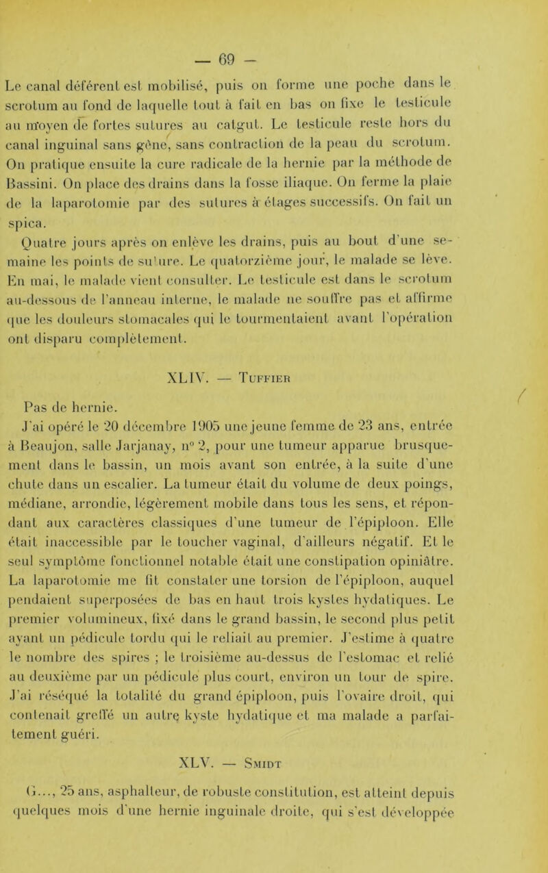 — 09 - Le canal déférenl est tnol)ilisé, puis on forme une poche dans le scroLum an fond de laquelle loul à fait en bas on fixe le testicule an m'oven de fortes snlures au cat<^nl. Le testicule reste hors du canal inguinal sans g('ne, sans contraction de la peau du scrotum. On pratique ensuite la cure radicale de la hernie par la méthode de Bassini. On place des drains dans la fosse iliaque. On ferme la plaie de la la|)arotomie par des sutures à étages successils. On tait un spica. (Quatre jours après on enlève les drains, puis au bout d’une se- maine les points de su'ure. Le (|uatorzième jour, le malade se lève. Lu mai, le malaihï vient consulter. Le testicule est dans le .‘^crotum au-dessous de l’anneau interne, le malade ne soutfre pas et altirme (pie les douleurs stomacales (jui le tourmentaieid avant l'opération ont disparu complètement. XLI\’. — Tl'fi’ier Pas de hernie. J’ai opéré le 20 décembre 1905 une jeune femme de 23 ans, entrée à Beaujon, salle Jarjanay, n 2, pour une tumeur apparue brusque- ment dans le bassin, un mois avant son entrée, à la suite d’une chute dans un escalier. La tumeur était du volume de deux poings, médiane, arrondie, légèrement mobile dans tous les sens, et réj)on- dant aux caractères classiciues d’une tumeur de l’épiploon. Elle était inaccessible par le toucher vaginal, d’ailleurs négatif. Et le seul svmpLcjine fonctionnel notable était une constipation opiniâtre. La laparotomie me lit constater une torsion de l’épiploon, auquel pendaient superposées de bas en haut trois kystes hydaliques. Le |)remier volumineux, lixé dans le grand bassin, le second plus petit ayant un pédicule tordu (pii le reliait au premier. J’eslimc à (|ualrc le nombre des sjiires ; le troisième au-dessus de l'estomac et relié au deuxième par un [lédicule jilus court, environ un tour de spire. J’ai i’ésé(pié la totalité du grand épiploon, jmis l’ovaire droit, (pii contenait grclïe un autre kyste hydali(]ue et ma malade a parfai- tement guéri. XLV. — Smidt (i..., 25 ans, asphalteur, de robuste constitution, est atteint depuis (luelques mois d'une hernie inguinale droite, qui s'est développée