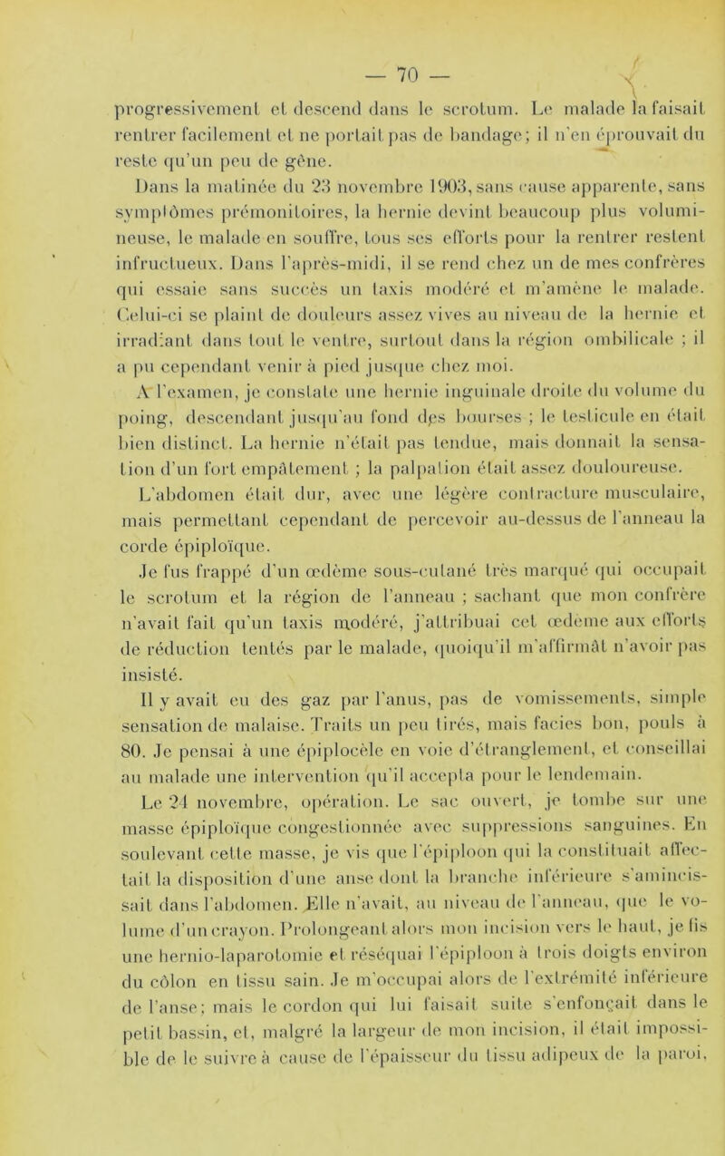 progressivemenl cl descend dans le scroluni. L(* malade la faisait rentrer facilement et ne portait joas de bandage; il n’en éprouvait du reste ({u’un peu de gène. Dans la matinée du 23 novembre 1903, sans cause apparente, sans symptômes prémonitoires, la hernie devint beaucoup plus volumi- neuse, le malade en soulfre, tons ses effoids pour la rentrer restent infructueux. Dans l’après-midi, il se rend chez un de mes confrères qui es.saie saus succès un taxis modéré et m’amène le malach'. Celui -ci se plaint de douleurs assez vives au niveau de la hernie et irradiant dans tout le ventre, surtout dans la région ombilicale ; il a pu cependant venir à pit^i jus(jue chez moi. A l’examen, je constate une hernie inguinale droite du volume du poing, descendant jus([u’au fond dps bourses ; le testicule en était bien distinct. La hernie n’était j)as tendue, mais donnait la sensa- tion d’un fort empâtement ; la pal[)aiion était assez douloureuse. L’abdomen était dur, avec une légère contracture muscidaire, mais permettant cependant de percevoir au-dessus de l’anneau la corde épiploï([ue. Je fus frappé d’un œdème sous-cutané très mar(pié qui ocîciqiait le scrotum et la région tle l’anneau ; sachant (pie mon contrère n’avait fait qu’un taxis naodéré, j’attribuai cet œdeme aux etlorts de réduction tentés par le malade, (pioiqu’il m’affirimU n’avoir pas insisté. Il y avait eu des gaz par l’anus, pas de vomissements, simple sensation de malaise, d’raits un peu tirés, mais faciès bon, pouls a 80. Je pensai à une épiplocèle en voie d’étranglement, et conseillai au malade une intervention <pi’il accepta pour le lendemain. Le 21 novemlire, opération. Le sac ouvert, je tombe sur une masse épiploïipic congestionnée avec supjiressions sanguines. Ln soulevant cette masse, je vis <pie 1 épiploon cpii la constituait alb'c- tait la disposition d’uue anse dont la branche intérieure s amincis- sait dans l’abdomen. Elle n’avait, au niveau de l’aniu'au, (pie le vo- lume d’uu crayon. Prolongeant alors mou incision vers le haut, je fis une hernio-laparotomie et réséipiai l'épiploon à trois doigts environ du côlon en tissu sain. Je m’occupai alors de l'extrémité inférieure de l’anse; mais le cordon qui lui taisait suite seufom^ait dans le petit bassin, et, malgré la largeur de mon incision, il était impossi- ble de le suivre à cause de l'épaisseur du tissu adipeux de la paroi.