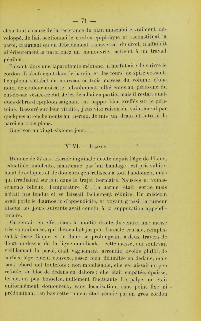 et surtout à cause de la résistance du plan musculaire vraiment dé- veloppé. Je liai, sectionnai le cordon épiploïque et reconstituai la paroi, craignant cpi’im débridement transversal du droit^n adaiblit ultérieurement la paroi chez un manouvrier astreint à un travail pénible. Faisant alors une laparotomie médiane, il me fut aisé de suivre le cordon. Il s’enfonçait dans le bassin et les tours de spire cessant, l’épiploon s'étalait de nouveau en trois masses du volume d’une noix, de couleur noirAtre, absolument adhérentes au péritoine du cul-de-sac vésico-rectal. Je les décollai en |)artie, mais il restait quel- <pies débris d'épiploon saignant en nap|)e, bien grelTés sur le péri- toine. Rassuré sur leur vitalité, j'eus vite raison-du suintement par quebpies attouchements au tliermo. Je mis un drain et suturai la paroi en trois [)lans. Ciuérison au vingt-sixième jour. .\LV1. — Lejars ' Homme de .37 ans. Hernie inguinale droite depuis l'Age de 17 ans, réductible, indolente, maintenue par un bandage ; est pris subite- ment de coliques et tle douleurs généralisées à tout l’abdomen, mais (pii irradiaient surtout dans le trajet herniaire. Nausées et vomi.s- sements bilieux. Température 39. La hernie était sortie mais n’était pas tendue et se laissait facilement l’éduire. Un médecin avait porté le diagnostic d’appendicite, et voyant grossir la tumeur iliaque les jours suivants avait conclu à la suppuration appendi- culaire. (Jn sentait, en effet, dans la moitié droite du ventre, une masse très volumineuse, qui descendait jusqu’à l’arcade crurale, remplis- sait la fosse iliaque et le flanc, se prolongeant à deux travers de doigt au-dessus de la ligne ombilicale ; cette masse, cpii soulevait visiblement la paroi, était vaguement arrondie, ovoïde plutôt, de surface légèrement convexe, assez bien délimitée en dedans, mais sans rebord net toutefois ; non mobilisable, elle se laissait un peu refouler en bloc de dedans en dehors; elle était empAtée, épaisse, ferme, un peu bosselée, nullement tluctuante. Le palper en était unitormément douloureux, sans localisation, sans point fixe ni prédominant; en bas cetto tumeur ôtait réunie par un gros cordon