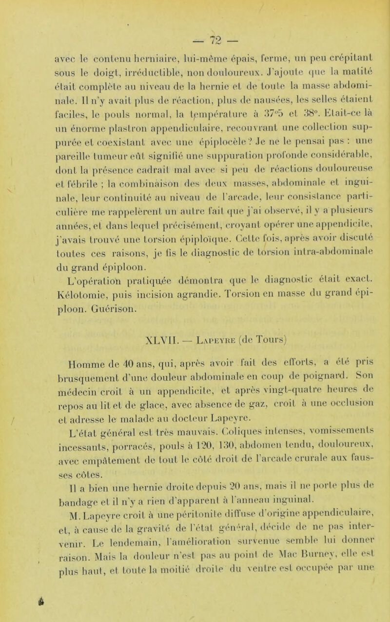 79. _ avec le conlenii herniaire, Ini-méine épais, renne, un peu crépiLanL sous le doiÿt, irréductible, non douloureux. J'ajoute ipie la matité était complète au niveau de la hernie et de toute la masse abdomi- nale. 11 n’y avait plus de réaction, plus de nausées, les selles étaient faciles, le ])ouls normal, la tpm])éralure à il7‘’5 et .‘18°. Etait-ce la \in énorme plastron appendicnlaii'e, recouvrant une collection sup- purée et coexistant avec une épi])locèle? Je ne le pensai pas : uiit; pareille tumeur eût signilié une sup[)uration [)rol'onde considérable. dont la pi-ésence cadrait mal avec si p(*u de réactions douloureuse et l'éln’ile ; la combinaison des (bnix masses, alxlominale et ingui- nale, leui’ continuité au niveau de l’arcade, bmr consistance parti- cnlièrt' me rappelèrent un autre lait (pie j ai observe, il y a plusieurs années, et dans leijuci précisémeid , croyant opérer une appendicite, j’avais trouvé une torsion épiploïijne. Cette fois, après avoir discuté toutes ces laisons, je fis le diagnostic de torsion intra-abdominale du grand épiploon. L’opération prati(]u.ée démontra que le diagnostic était exact. Kélotomie, puis incision agrandie. Torsion en masse du grand épi- ploon. Guérison. XLVII. — L.vpeyue (de Tours) Homme de 40 ans, qui, après avoir lait des eflorts, a été pris brusquement d’une douleur abdominale en coup île poignard. S(3u médecin croit à un appendicite, et après vingt-quatre heures de repos au lit et de glace, avec absence de gaz, croit à une occlusion et adresse le malade au docteur Lapeyrc. L’état général est très mauvais. C-oli(pies intenses, vomissements incessants, porracés, pouls à l?ü, 130, abdomeu tendu, douloureux, avec cnqiûtement de tout le côté droit de 1 arcade crurale aux faus- ses côtes. Il a bien une hernie droite ih'piiis 20 ans, mais il ik' porti' plus d(' bandage et il n’y a rien d’apparent à l annean inguinal. M. Lapeyre croit à une péritonite ditLise d’origine appendiculaire, et, à cause de la gravité de l’état général, décide de ne pas inter- venir. Le lendemain, l’amélioration survenue semble lui donner rai.son. Mais la douleur n’est pas au point de Mac Burney, elle est plus haut, et toute la moitié droite du ventre est occupée par une à