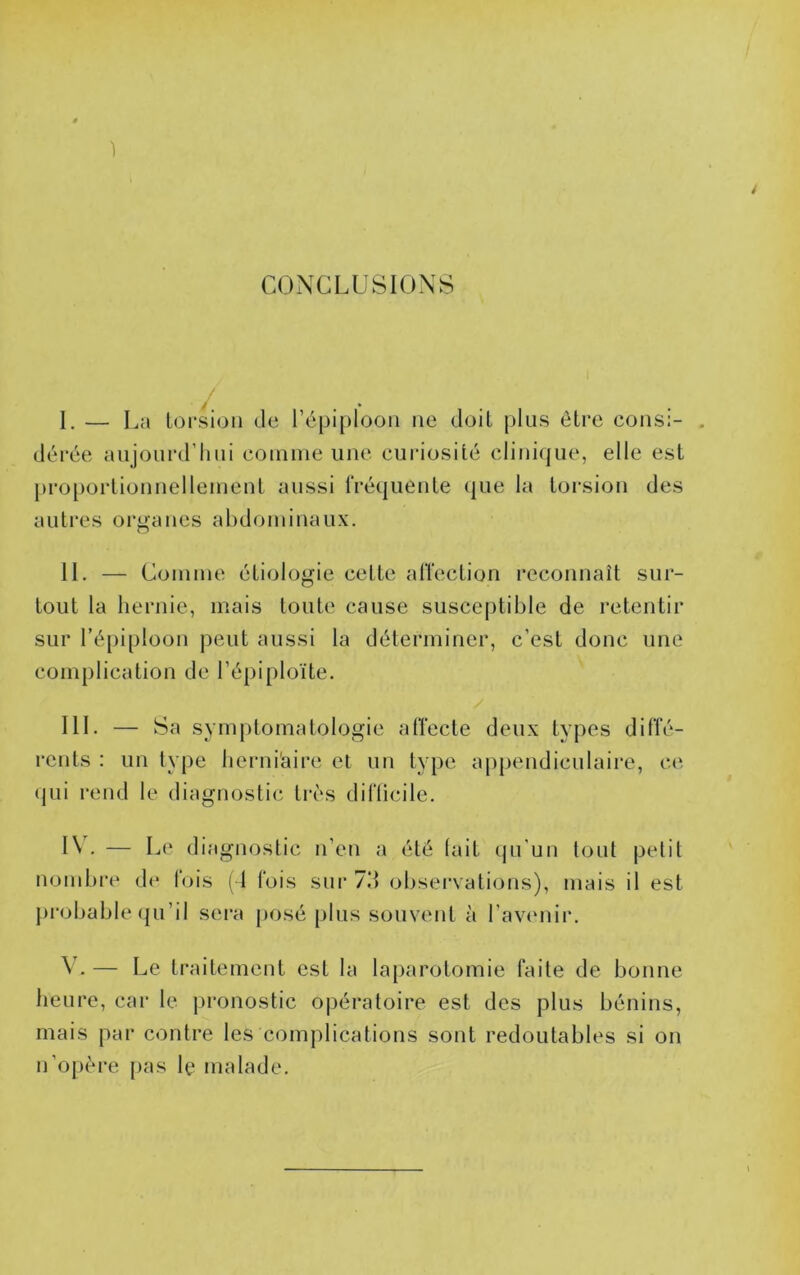 1 4 CONCLUSIONS I. — I^a lorsioii de répiplooii ne doit plus être cousi- . dérée aiijoui’d’lnii coiniiie une cui-iosité clinique, elle est pro[)orlionnelleinenl aussi IVéquenle que la torsion des autres organes abdominaux. II. — Comme étiologie cette alTection reconnaît sur- tout la hernie, mais toute cause susceptible de retentir sur l’épiploon peut aussi la déterminer, c’est donc une complication de l’épiploïte. III. — Sa symptomatologie atîecte deux types ditle- rcnts : un type lierni'aire et un type appendiculaire, ce (jui i‘end le diagnostic très diflicile. IV. — Le diagnostic n’en a été (ait (pi'un tout petit nombre de lois ( I Ibis sui‘ 711 obsei‘vati<jns), mais il est }>robable qu’il sera posé plus souvent à l’avimir. ^ . — Le traitement est la laparotomie faite de bonne heure, car te pronostic opéi’atoire est des plus bénins, mais par contre les complications sont redoutables si on n’opère [>as le malade.