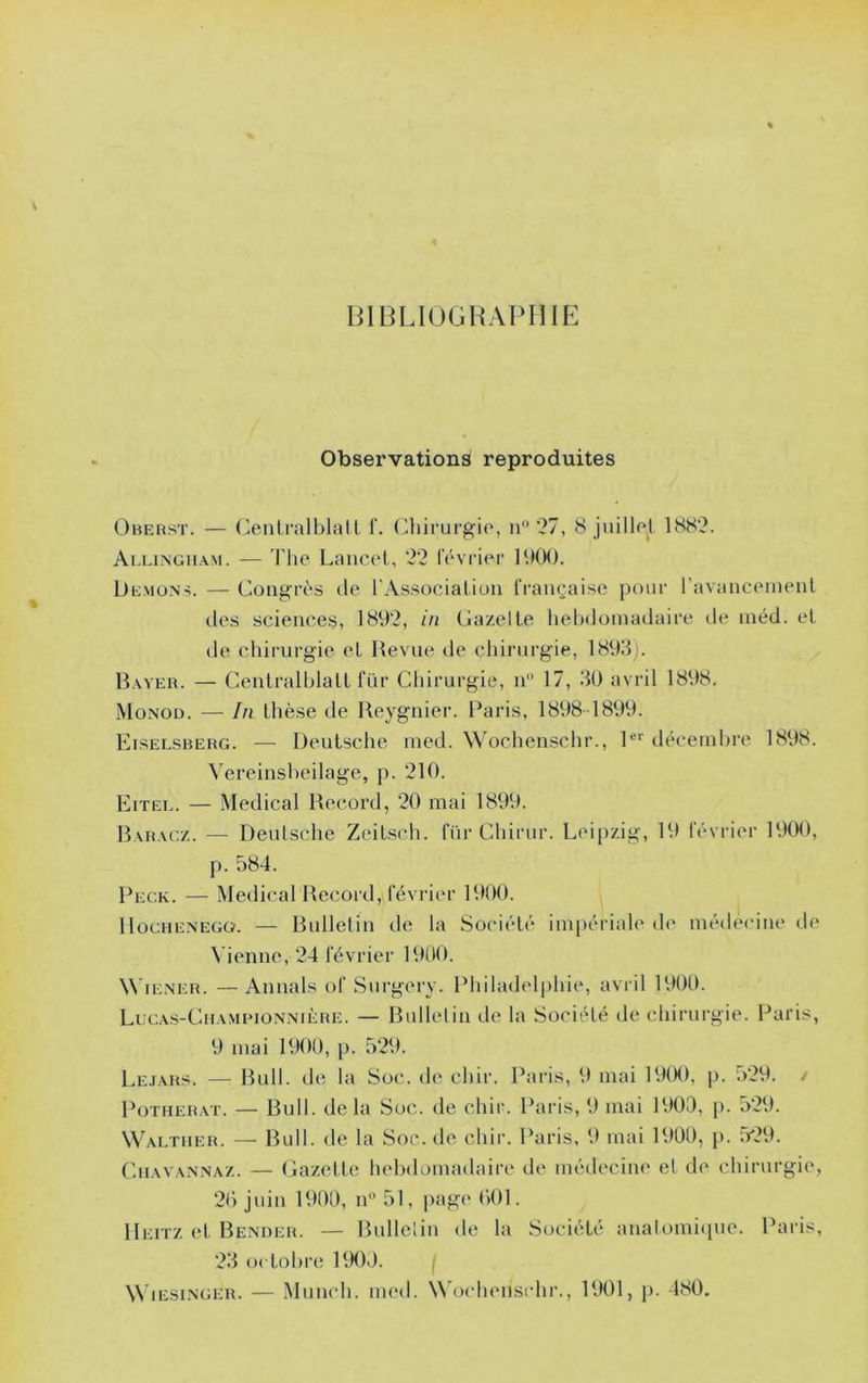 BIBLIUGHAPHIP: Observations reproduites Ohehst. — Oiili'alblall T. (^hirurgio, n” 27, 8 juillol 1882. Ai.lingh.\m. — Tlie Lancol, 22 l'évricM' 1900. Démons. — Congrès de l'As.sociaLiou française pour l’avanceinenl des sciences, 18V)2, in Gazelle hebdomadaire de inéd. et de chirurgie el Uevne de chirurgie, 1893). Bayer. — CentralblalL für Chirurgie, n 17, 30 avril 1898. Monod. — In thèse de Reygnier. Paris, 1898 1899. Eiselsberg. — Deutsche med. Wochenschr., P’’ déceinhre 1898. \'ereinsbeilage, p. 210. Eitei.. — Medical Record, 20 mai 1899. 13ahacz. — Deulsche Zcitsch. für Chirur. Leipzig, 19 février 1900, p. 584. Peck. — Medical Record, février 1900. llocHENEGG. — Rulletiu de la Société impériale d(' médecine de Vienne, 24 février 1900. W'iENER. — Annals of Surgery. Philadelphie, avril 1900. Lucas-Cuamrionnière. — Rullelin de la Société de chirurgie. Paris, 9 mai 1900, p. 529. Le.iars. — Rull. de la Soc. de chir. Paris, 9 mai 19(K), p. 529. / PoTHERAT. — Rull. delà Soc. de chir. Paris, 9 mai 1900, p. 529. Waltiier. — Ru 11. de la Soc. de chir. Paris, 9 mai 1900, p. 529. Cuavannaz. — Gazette helxlomadaire de médecine et de chirurgie, 20 juin 1900, n 51, page 001. Heitz et Bender. — Ridlelin de la Société anatomi<[ue. Paris, 23 0( tobre PM)0. j