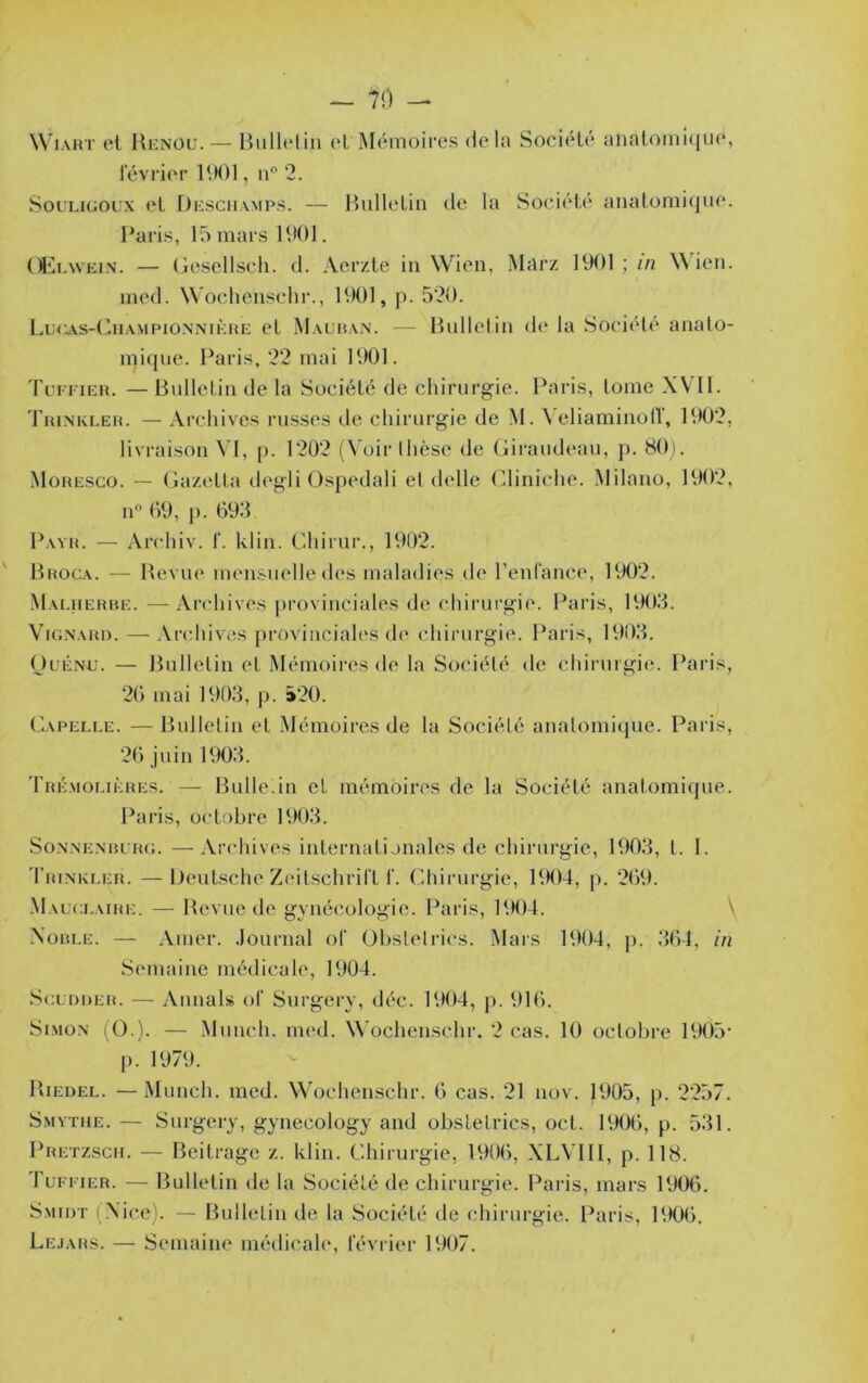 WiART et Hi£NOu. — Bulletin (‘tMémoires delà Société aiiatoinicjue, levrier 1901, n° 2. SouLiGOL’x et Dksciiamps. — Bulletin de la Société analomicjue. Paris, 15 mars 1901. Ol'a.weiN. — Gescllseh. d. Aerztc in Wien, Marz 1901 ; in \\den. med. Woclienschi'., 1901, p. 520. Lucas-Ciiampionnikre et Malhan. — Bulletin d(‘ la Société analo- inicpie. Paris, 22 mai 1901. Turi'iER. — Bulletin de la Société de chirurgie. Paris, tome XV11. TaiNKEEH. — Archives russes de chirurgie de M. \ eliaminoll', 1902, livraison VI, [). 1202 (N oir thèse de (jiraudeau, j). 80i. Moresco. — Gaz(‘tta degli (Ospedali et delle Cliniche. Milano, 1902, iP 09, p. 093 Payr. — Archiv. T. klin. Chirur., 1902. Broca. — Bevue mensuelle des maladies de renlance, 1902. Maeuerre. —Archives i)roviuciales de chirurgie. Paris, 1903. ViGNARi). — .Vrchives provinciales d(‘ chirurgie. Paris, 1903. OüÉNU. — Bulletin et Mémoires de la Société de chirurgie;. Pai is, 20 mai 1903, p. »20. Capeli.e. —Bulletin et Mémoires de la Société anatomiepie. Paris, 20 juin 1903. 'rRÉ.Mor.iÈRES. — Bulledn et mémoires de la Société anatomique. Paris, octobre 1903. So.\.\E.NRLRG. —Archives internationales de chirurgie, 1903, t. 1. 'I'rinki.er. —iJeutsche Zeitschrift f. Chinirgie, 1904, p. 209. .Mauci.aire. — Bevue de gynécologie. Paris, 1904. \ Noble. — Amer, .lournal of Obstet ries. Mars 1904, j). 304, in Semiaine médicale, 1904. Sgldder. — Aimais of Surgery, déc. 1904, p. 910. Simon iÜ.). — .Munch. med. Wochenschr. 2 cas. 10 octobre 1905' p. 1979. Biedel. —Munch. med. Wochenschr. 0 cas. 21 nov. 1905, p. 2257. Smvthe. — Surgery, gynecology and obstetrics, oct. 1900, p. 531. Pretzsch. — Beitrage z. klin. Chirurgie, 1900, XLVlll, p. 118. Tufi 1ER. — Bulletin de la Société de chirurgie. Paris, mars 1900. Smidt (Nice). — Bulletin de la Société de chirurgie. Paris, 1900. Lejars. — Semaine médicah*, février 1907.