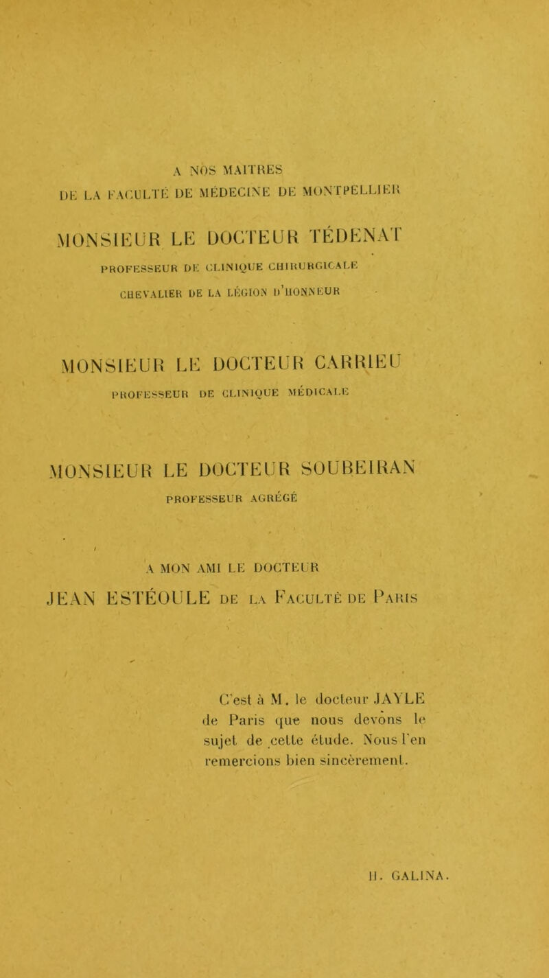 A NOS MAITIŒS UK LA FACULTK UK MKDECINK UK MONTPKLLIKK .MÜNSll'UiR Llï UOCriiUK TÉDENAT PROFESSEUR f)K Ul-lNlOliE CUIRUROICAI.E CUëVALIER UE LA LÉGION u’ilONNEUK MONSIEUR LE UÜCTEUR CARUIEU PROFESSEUR UE Gl.lNlOUE MEDICALE MONSIEUR LE DOCTEUR SOUBEIRAN PROFESSEUR AGRÉGÉ A MON AMI LK DOCTKLR J KAN ESTÉÜULE uk la Faculté de Fahis (”est à M. le docteur .lAYLE de Paris ([ue nous devons le sujet de cette étude. Nous l'en remercions bien sincèrement.