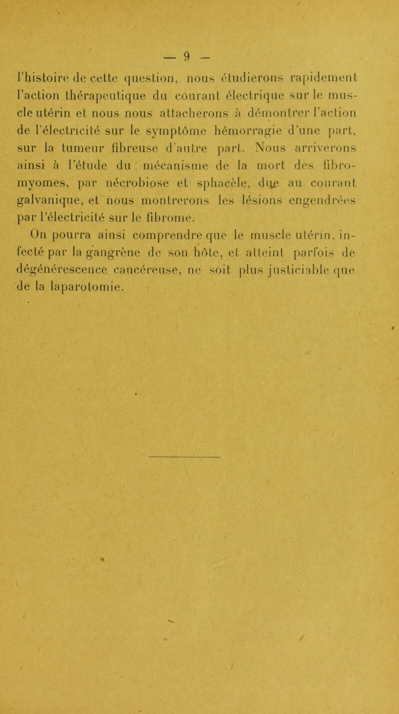 l’histoire de cette question, nous étudierons raj)ideinent l’action thérapeutique du courant électrique sur le mus- cle utérin et nous nous attacherons à démontrer l’action de l’électricité sur le symptôme hémorragie d’une part, sur la tumeur fibreuse d’autre pari. Nous arrivei*ons ainsi à l’étude du ' mécanisme de la mort des fibro- myomes, par nécrobiose et sphacèle, di^e iui courant galvanique, et nous montrerons les lésions engendrées par l’électricité sur le fibrome. ün jiourra ainsi comprendre que le muscle utérin, in- fecté par la gangrène de son hôte, et atteint parfois de dégénérescence cancéreuse, ne soit plus justiciable (pie de la laparotomie. f