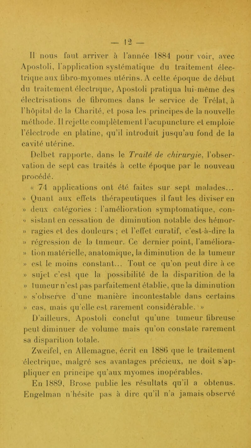 Aposloli, l’application systématique du traitement élec- tri(jueaux libro-myomes utérins. A celte époque de début du traitement électi'Kjue, Aposloli prali(pia lui-même des électrisations de fibromes dans le sei’vice de Prélat, à l’hêpital de la Charité, et posa les principes de la nouvelle méthode, 11 rejette complètement l’acupuncture et emploie l’électrode en platine, (ju’il introduit jusqu’au fond de la cavité utérine. Delbet rapporte, dans le Trailé de chirurgie, l'obser- vation de sept cas traités à cette époque par le nouveau procédé. « 74 applications ont été faites sur sept malades... » Quant aux effets tbérapeutiipies il faut les diviser en » deux catégories : l’amélioration symptomatique, con- » sistanten cessation de diminution notable des hémor- » l'agies et des douleurs ; et l’effet curatif, c’est-à-dire la » l’égres.sion de la tumeur. Ce dernier point, l’améliora- » tion matérielle, anatomique, la diminution de la tumeur » est le moins constant... Tout ce qu’on peut dire à ce » sujet c’est que la })ossibilité de la disparition de la » tumeur n’est pas parfaitement établie, que la diminution » s’observe d’une manière incontestable dans certains » cas, mais qu’elle est rarement considéral)le. » D’ailleurs, Aposloli conclut (ju’une tumeur iibreuse peut diminuer de volume mais qu’on constate rarement sa disparition totale. Zweifel, en Allemagne, écrit en 188(1 que le traitement électrique, malgré ses avantages précieux, ne doit s’ap- pliquer en principe (ju’aux myomes inopérables. En 1889, Brose publie les résultats qu’il a obtenus. Engelman n’hésite pas à dire qu’il n’a jamais observé