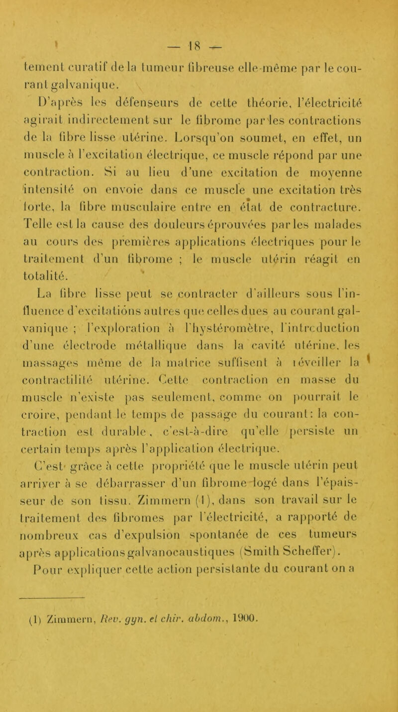 temenl curatif delà Uimenr libreuse elle-même par lecou- l’aiil galvani(jue. D’après les défenseurs de celle théorie, rélectricité agii’ait indirectement s>ur le tibromc parles contractions de la libre lisse utérine. Lorsqu’on soumet, en effet, un muscle à l’excitation électrique, ce muscle répond par une contraction. Si au lieu d’une excitation de moyenne inlcnsilé on envoie dans ce muscle une excitation très loiie, la libre musculaire entre en état de contracture. Telle est la cause des douleurs épi'ouvées j)arles malades au cours des premières applications électriques pour le traitement d’un tibrome ; le muscle utérin réagit en totalité. La til)re lisse [)cut se contracter d’ailleurs sous l’in- lluence d’excitations autres (pie celles dues au courant gal- vaniipic ; l’exploration à l’hystéromèlre, l’intrcduclion d’une électrode métallique dans la cavité utérine, les massages même de la matrice suftisent à iéveiller la ^ contractilité utérine. Celle contraction en masse du muscle n’existe pas seulement, comme on |)Ourrait le croire, pendant le temps de passiige du courant: la con- traction est durable, c’est-à-dire qu’elle persiste un certain temps après l’ajiplication électriijue. C’est* grâce à cette pro|)riété que le muscle utérin peut arriver à se débarrasser d’un fibrome logé dans l’épais- seur de son tissu. Zimmern («I), dans son travail sur le traitement di^.s übromes |>ar l’électricité, a rajiporté de nombreux cas d’expulsion spontanée de ces tumeurs après applicalionsgalvanocaustiques (Smith Schetîerj, Pour ('.xpliiiLier celte action persistante du courant on a (1) Ziimneni, Rev. gyn. el cliir. abdom., H)00.