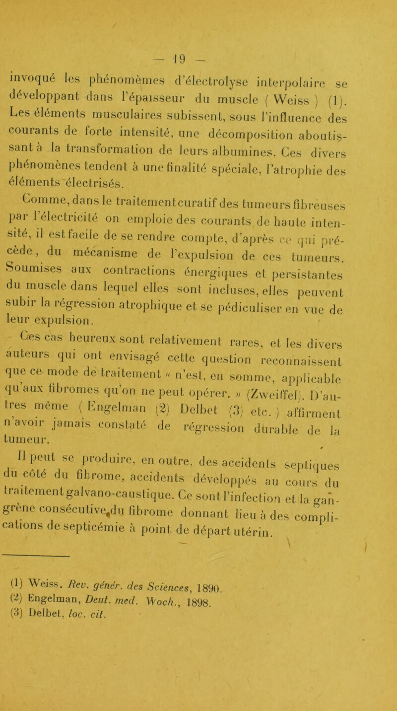 invoqué les phénomèmes d’éleclrolysc interpolnire se développant dans l’épaisseur du muscle (Weiss ) (Ij. Les éléments musculaires subissent, sous l’influence des courants de forte intensité, une décomposition aboutis- sant a la transformation de leurs albumines. Ces divers phénomènes tendent à unelinalilé spéciale, l’atrophie des éléments électrisés. Comme, dans le traitementcuratif des tumeurs fibreuses par l’électricité on emploie des courants de haute inten- sité, il est facile de se rendre compte, d’après ce qui pré- cède, du mécanisme de l’expulsion de ces tumeurs. Soumises aux contractions énergiques et persistantes du muscle dans lequel elles sont incluses, elles peuvent subir la régression atrophique et se pédiculiser en vue de leur expulsion. Ces cas heureux sont relativement rares, et les divers auteurs qui ont envisagé cette question reconnaissent que ce mode de traitement n’est, en somme, applicable ({u’aux fibromes qu’on ne peut opérer. » (Zweiffel' D’au 1res même ( Lugelman (2) Delbet (d) etc. ) affirment n avoir jamais constaté de régression durable de la tumeur. é Il peut se produire, en outre, des accidents septi,iues du côté du fibrome, accidents développés au cours du traitementgalvano-caustique. Ce sont l’infection et la gan- grené consécutive,du fibrome donnant lieu à des compli- cations de septicémie à point de départ utérin. (1) Weiss. Rev. génér. des Sciences, 1890. (2) Engelman, Deul. med. Woch., 1898.