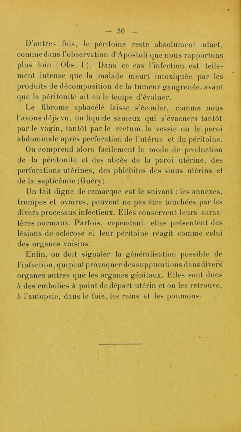 D’autres fois, le (jéritoine reste absolument intact, comme dans l’observation d’AjJostoli (|ue nous raj3jjortons plus loin ( Obs., 1 ). Dans ce cas l’infection est telle- ment intense que la malade meurt intoxiquée par les produits de décomposition de la tumeur gangrenée, avant que la péritonite ait eu le temps d’évoluer. Le tibrome sphacélé laisse s’écouler, comme nous l’avons déjà vu, un liquide sanieux qui s’évacuera tantôt par le vagin, tantôt parle rectum, la vessie ou la paroi abdominale après perforation de l’utérus et du péritoine. On compretid alors facilement le mode de production de la péritonite et des abcès de la paroi utérine, des perforations utérines, des phlébites des sinus utérins et de la septicémie (Guéry). Un fait digne de remarque est le suivant : les annexes, trompes et ovaires, peuvent ne pas être touchées par les divers processus infectieux. Elles conservent leurs carac- tères normaux. Parfois, cependant, elles présentent des lésions de sclérose eC leur péritoine réagit comme celui des organes voisins. Entin, on doit signaler la généralisation possible de l’infection, qui peut provoquer dessup|)urations dansdivers organes autres que les organes génitaux. Elles sont dues à des embolies à point de départ utérin et on les retrouve, à l’autopsie, dans le foie, les reins et les poumons.