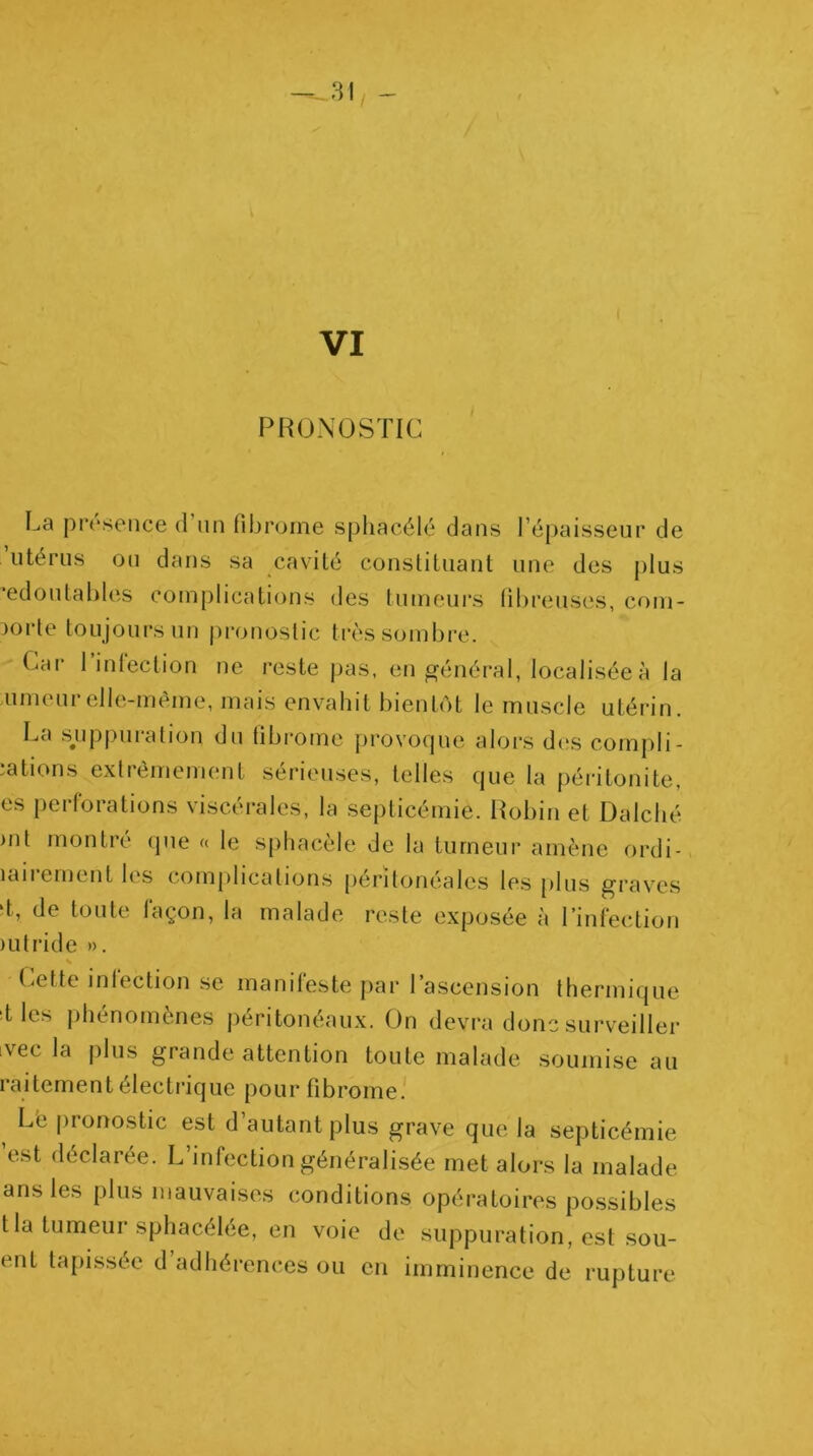 PRONOSTIC La présence (rnn fibrome spliacélé dans l’épaisseur de ’utérns on dans sa cavité constituant une des plus •edontables complications des tnmeui’s fibreuses, com- 30rte toujours un pronostic très sombre. Car l’infection ne reste pas, en général, localisée à la Aimeurelle-même, mais envahit bientôt le muscle utérin. La sjippuration du fibrome provoque alors d(‘s compli- iations e.xlrèmement sérieuses, telles que la péritonite, es perforations viscérales, la septicémie, l^obin et Dalché >nt montré que « le sphacèle de la tumeur amène ordi- laiiementles comj)lication.s péritonéales les [)lns grav'es t, de toute façon, la malade reste exposée à rinfei'tion lutride ». Cette infection se manifeste par l’ascension thermique :t les phénomènes péritonéaux. On devra donc surveiller ivec la plus grande attention toute malade .soumise au raitement électrique pour fibrome. ^ L'e pronostic est d’autant plus grave que la septicémie ’est déclarée. L’infection généralisée met alors la malade ans les plus mauvaises conditions opératoires po.ssibles t la tumeur sphacélée, en voie de suppuration, est sou- ent tapissée d’adhérences ou en imminence de rupture