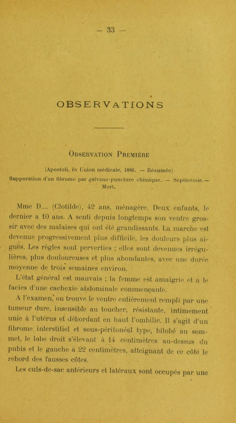 # observations Obsehvation Première (Aposloli, In Union médicale, 188G. — Résumée) Suppuration d’un fibrome par galvano-puncture chimique. — Septicémie,— Mort. Mme L).... (Clotilde), 42 ans, ménagère. Deux enfants, le dernier a 10 ans. A senti depuis longtemps son ventre gros- sir avec des malaises qui ont été grandissants. La marche est devenue progressivement plus difficile, les douleurs plus ai- ^ guës. Les règles sont perverties ; elles sont devenues irrégu- lières, plus douloureuses et plus abondantes, avec une durée moyenne de trois semaines environ. L’état général est mauvais ; la femme est amnigrie et a le faciès d’une cachexie abdominale commençante. A l’examen,*on trouve le ventre entièrement rempli |)or iiniî tumeur dure, insensibre au toucher, résistante, intimement * unie à l’utérus et débordant en haut l’ombilic. Il s’agit d’un fibrome interstitiel et sous-péritonéal type, bilobé au som- met, le lobe droit s’élevant à 14 centimètres au-dessus du pubis et le gauche à 22 centimètres, atteignant de ce côté le rebord des fausses côtes. Les culs-de-sac antérieurs et latéraux sont occupés par une