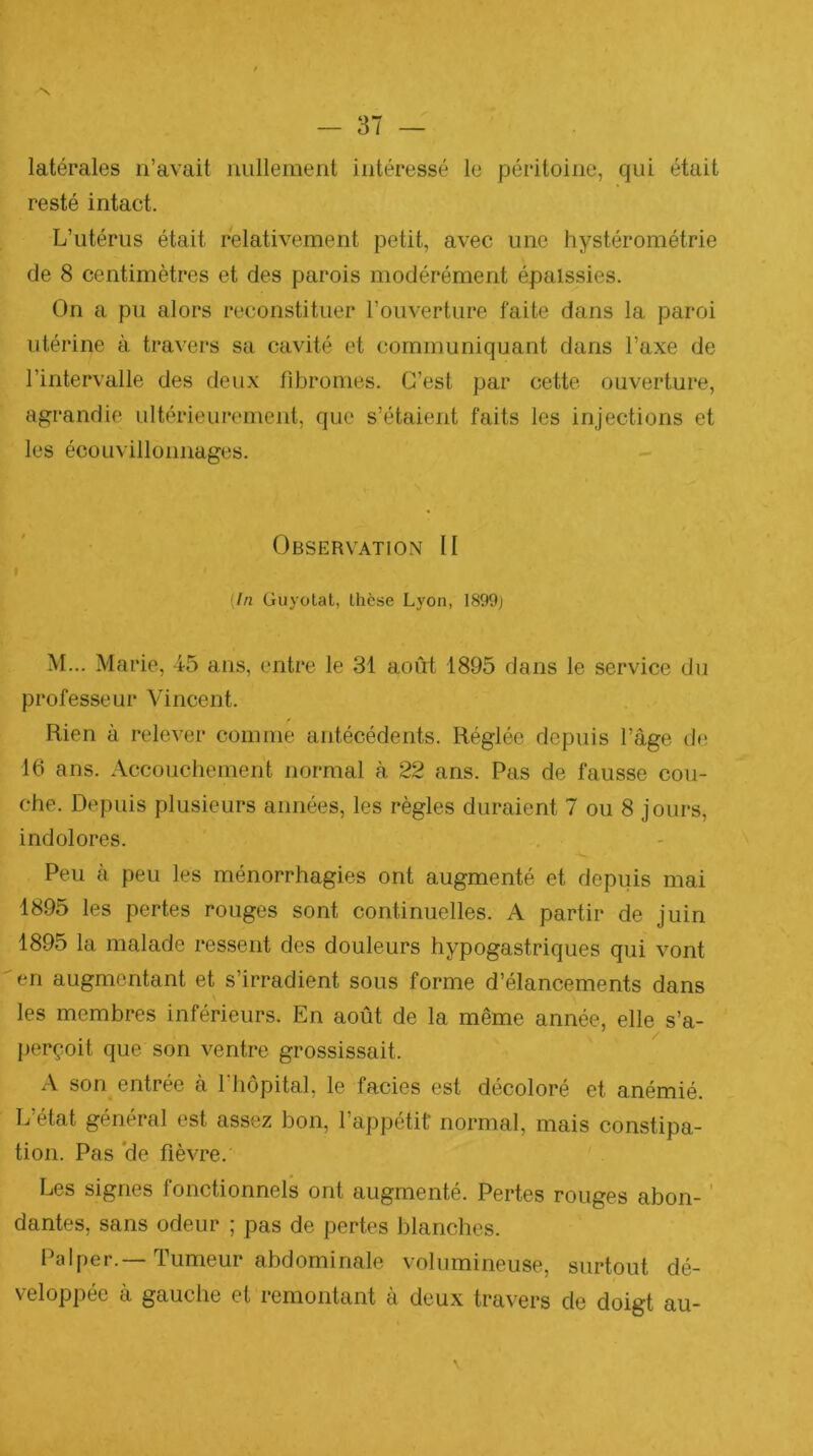 latérales n’avait nullement intéressé le péritoine, qui était resté intact. L’utérus était relativement petit, avec une hystérométrie de 8 centimètres et des parois modérément épaissies. On a pu alors reconstituer l’ouverture faite dans la paroi utérine à travers sa cavité et communiquant dans l’axe de l’intervalle des deux fibromes. C’est par cette ouverture, agrandie ultérieurement, que s’étaient faits les injections et les écouvillonnages. Observation II » (In Guyotat, thèse Lyon, 1899; M... Marie, 45 ans, entre le 31 aoirt 1895 dans le service du professeur Vincent. f Rien à relever comme antécédents. Réglée depuis l’âge de 16 ans. Accouchement normal à 22 ans. Pas de fausse cou- che. Depuis plusieurs années, les règles duraient 7 ou 8 jours, indolores. Peu à peu les ménorrhagies ont augmenté et depuis mai 1895 les pertes rouges sont continuelles. A partir de juin 1895 la malade ressent des douleurs hypogastriques qui vont en augmentant et s’irradient sous forme d’élancements dans les membres inférieurs. En août de la même année, elle s’a- perçoit que son ventre grossissait. A son^ entrée a 1 hôpital, le faciès est décoloré et anémié. L’état général est assez bon, l’appétit' normal, mais constipa- tion. Pas *de fièvre. Les signes fonctionnels ont augmenté. Pertes rouges abon- ' dantes, sans odeur ; pas de pertes blanches. Palper.—Tumeur abdominale volumineuse, surtout dé- veloppée à gauche et remontant à deux travers de doigt au-