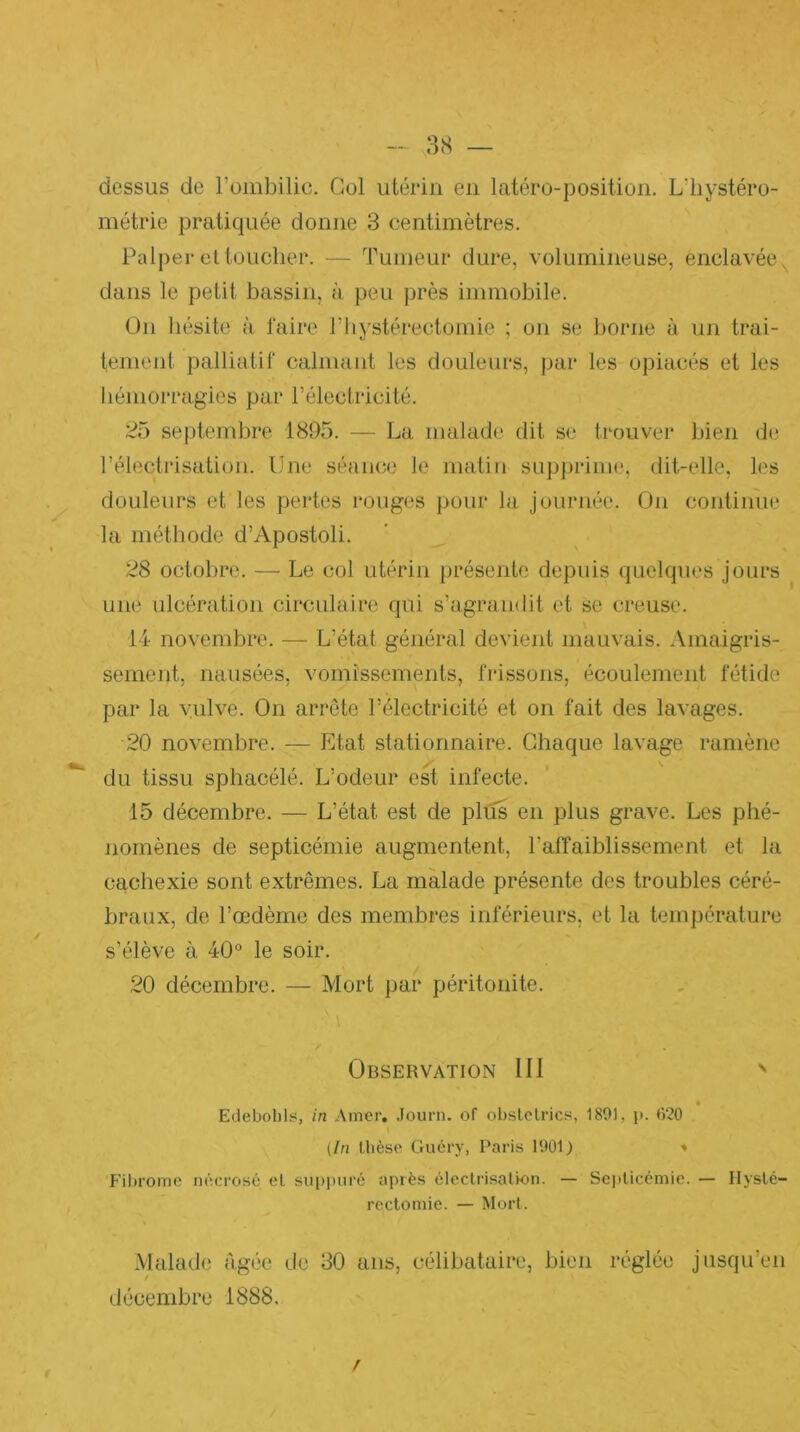 88 — dessus de l’ombilic. Col utérin en latéro-position. L’iiystéro- métrie pratiquée donne 3 centimètres. Palper cl toucher. — Tumeur dure, volumineuse, enclavée, dans le petit bassin, à peu près immobile. ün hésite à faire T hystérectomie ; on se borne à un trai- tement palliatif calmant les douleurs, par les opiacés et les hémorragies par l’électricité. 25 septembre 1895. — La malade dit se trouver bien de l’électi’isation. Une séance le matin supj)rime, dit-elle, les douleurs et les pertes rouges pour la journée. On contiinie la méthode d’Apostoli. 28 octobre. — Le col utérin ])résente depuis quelques jours une ulcération circulaire qui s’agrandit et se creuse. 14 novembre. — L’état général devient mauvais. Amaigris- sement, nausées, vomissements, frissons, écoulement fétide par la vulve. On arrête l’électricité et on fait des lavages. 20 novembre. — Etat stationnaire. Chaque lavage ramène du tissu sphacélé. L’odeur est infecte. 15 décembre. — L’état est de plus en plus grave. Les phé- nomènes de septicémie augmentent, l’affaiblissement et la cachexie sont extrêmes. La malade présente des troubles céré- braux, de l’œdèrne des membres inférieurs, et la température s’élève à 40° le soir. 20 décembre. — Mort par péritonite. Observation 111 ' « Eilebobls, in Amer. .lourn. of obslclrics, 1801, ii. »î20 (In Ibèse Gucry, Paris 1001) » Filjrome nécrosé el sii|)|)uré après électrisaUon. — Sciilicémic. — IlysLé- rectomie. — Mort. Malade figée de 30 ans, célibataire, bien réglée jusqu’en décembre 1888. /