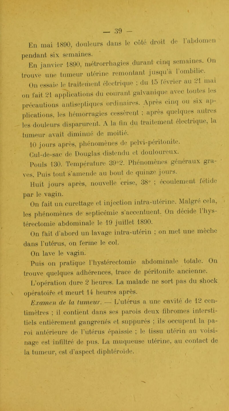 En mai 1890, douleurs dans le côté droit de rabdoinen pendant six semaines. En jamder 1890, métrorrhagies durant cinq semaines. On trouve une tumeur utérine remontant jusqu’à rombihc. On essaie le traitement électri(iiie ; du 15 février au 21 mai on fait 21 applications du courant galvanique avec toutes les précautions antisepti(|ues ordinaires. Après cinq ou six ap- plications, les hémorragies (iessèrent ; après quelques autres les douleurs disparurent. A la lin du traitement électrique, la tumeur avait diminué de moitié. 10 jours après, iihénomènes de pelvi-péritonite. Oul-de-sac de Douglas distendu et douloureux. Pouls 130. Temi)érature 39“2. Phénomènes généraux gra- ves, Puis tout s’amende au bout de quinze jours. Huit jours après, nouvelle crise, 38“ ; écoulement létide par le vagin. On fait un curettage et injection intra-utérine. Malgré cela, les phénomènes de septicémie s accentuent. On décide 1 hys- térectomie abdominale le 19 juillet 1890. On fhit d’abord un lavage intra-utérin ; on met une mèche dans Tutérus, on ferme le col. On lave le vagin. Puis on pratique l’hystérectomie abdominale totale. On trouve quelques adhérences, trace de péritonite ancienne. L’opération dure 2 heures. La malade ne sort pas du shock opératoire et meurt 14 heures après. Examen de la tumeur. — L’utérus a une cavité de 12 cen- timètres ; il contient dans ses jiarois deux fibromes intersti- tiels entièrement gangrenés et suppurés ; ils occupent la pa- roi antérieure de rutérus épaissie ; le tissu utérin au voisi- nage est infiltré de pus. La muqueuse utérine, au contact de la tumeur, est d’aspect diphtéroïde.