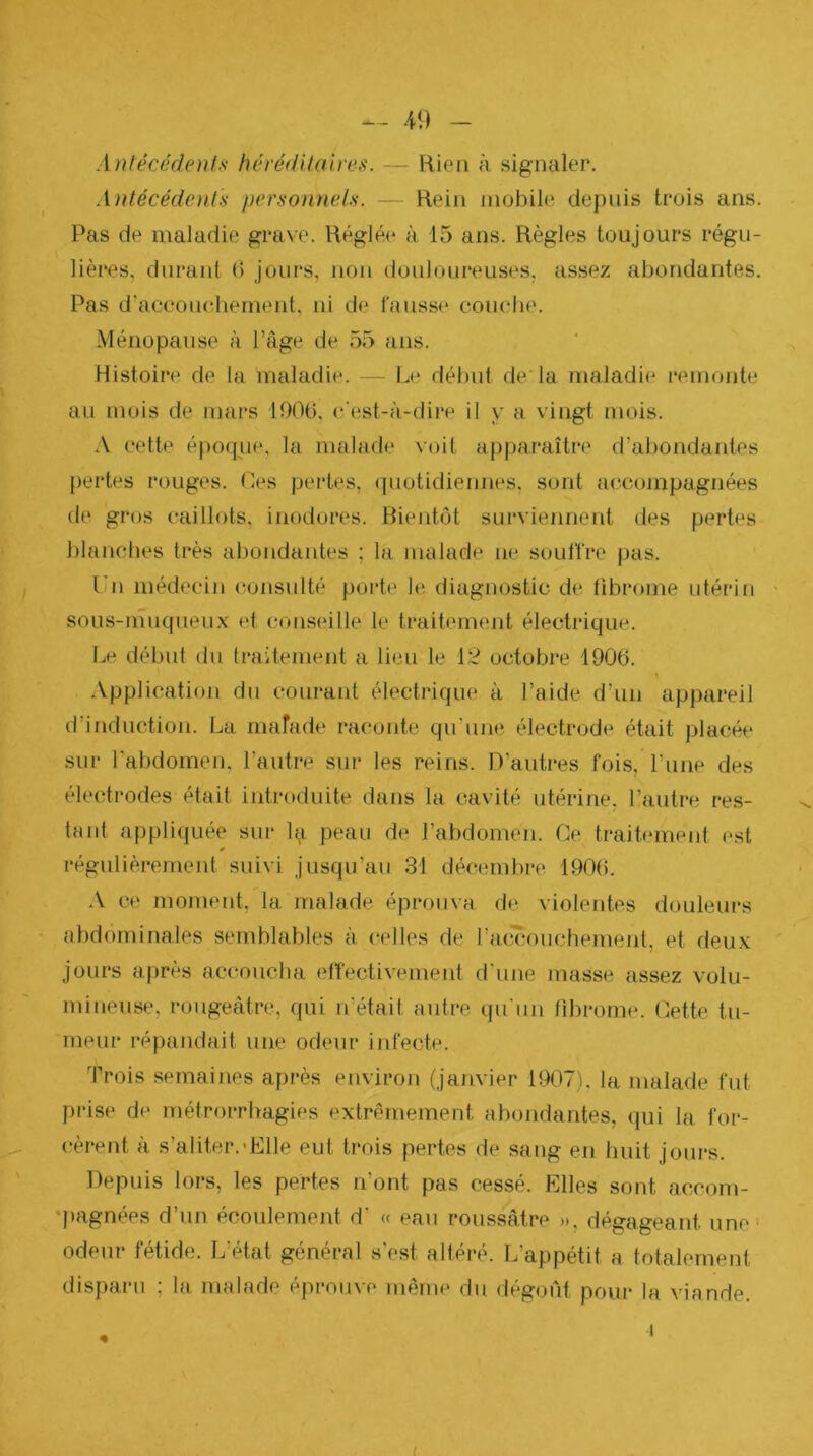 41) Antécédents héréditaires. — Rien à signaler. Antécédoils personnels. — Rein mobile depuis trois ans. Pas de maladie grave. Réglée à 15 ans. Règles toujours régu- lières, durant (5 jours, non douloureuses, assez abondantes. Pas d'accouchement, ni de l'anss(‘ couciie. Ménopause à l’âge de 55 ans. Histoire de la maladie. — Le début de la maladie remonte au mois de mai*s 1900, c'est-à-dire il y a vingt mois. A cette époque, la malade voit apparaître d’abondantes {)ertes rouges, (les pertes, (piotidiennes, sont accompagnées de gros caillots, inodores. Bientôt surviennent des pertes blanches très abondantes ; la malade ne souffre pas. Un médecin (îonsulté porte le diagnostic de fibrome utérin ■ sous-muqueux et conseille le traitement électrique. Le début du traitement a lieu le 12 octobre 1906. .\pplication du courant électrique à l’aide d'un appareil d’induction. La mafade raconte qu'unt? électrode était placée sur l’abdomen, l’autre sur les reins. D’autres fois, Pune des électrodes était introduite dans la cavité utérine, l’autre res- tant appliquée sur li^ peau de l’abdomen. Ce traitement est régulièrement suivi jusqu’au 31 décembre 1906. ce moment, la malade éprouva de violentes douleurs abdominales semblables à celles de raxïcouchement, et deux jours après accoucha effectivement d'une masse assez volu- mineuse, rougeâtre, qui n’était autre qu'un fibrome. Cette tu- meur répandait une odeur infecte. Trois semaines après environ (janvier 1907). la malade fut prise de métrorrhagies extrêmement abondantes, <jui la for- cèrent à s’aliter.'Elle eut trois pertes de sang en huit jours. Depuis lors, les pertes ifont pas cessé. Elles sont accom- qiagnées d’un écoulement d’ « eau roussâtre », dégageant une odeur fétide. L’état général s'est altéré. L’appétit a totalement disparu ; la malade éprouve même du dégoût pour la viande.