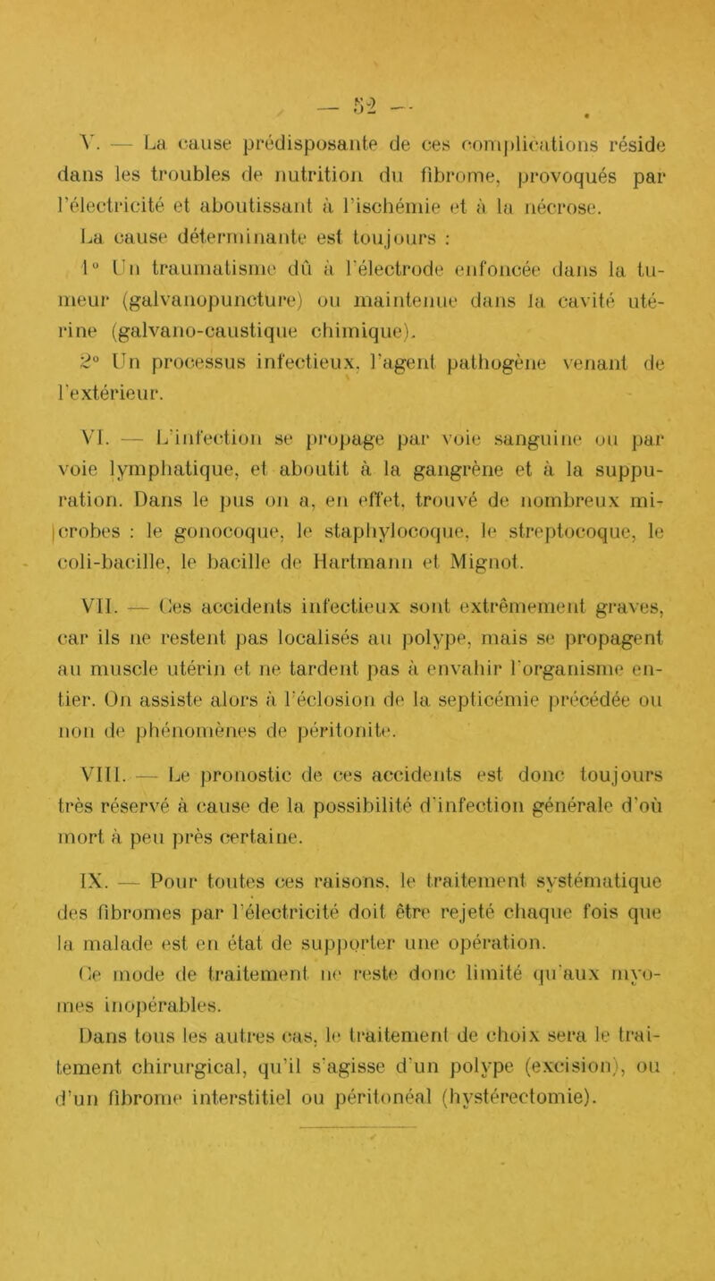 V. — La (‘anse prédisposante de ces complications réside dans les troubles de nutrition du fibrome, provoqués par l’électricité et aboutissant à rischémie et à la nécrose. La cause déterminante est toujours : 1“ Un traumatisme dû à l’électrode enfoncée dans la tu- meur (galvanopuncture) ou maintenue dans la cavité uté- rine (galvano-caustique chimique), 2“ Un processus infectieux, l’agent pathogène venant de l'extérieur. VI. — L’infection se propage par voie sanguine ou par voie lymphatique, et aboutit à la gangrène et à la suppu- ration. Dans le pus oji a, en effet, trouvé de nombreux mi- jcrobes : le gonocoque, le staphylocoque, le streptocoque, le coli-ba(‘ille, le bacille de Hartmann et Mignot. VIL — Les accidents infectieux sont extrêmement graves, car ils ne restent pas localisés au polype, mais se propagent au muscle utérin et ne tardent pas à envahir l’organisme en- tier. On assiste alors à L'éclosion de la septicémie précédée ou non de phénomènes de péritonite. VIII. — Le pronostic de ces accidents est donc toujours très réservé à, cause de la possibilité d'infection générale d’où mort à peu près certaine. IX. — Pour toutes ces raisons. le traitement systématique des fibromes par l’électricité doit être rejeté chaque fois que la malade est en état de sup|)orter une opération. Oe mode de traitement ik' reste doiic limité (ju'aux niyo- mes inopérables. Dans tous les autres (^as, h? traitement de choix sera le trai- tement chirurgical, qu’il s’agisse d’un polype (excision), ou d’un fibrome interstitiel ou péritonéal (hystérectomie).