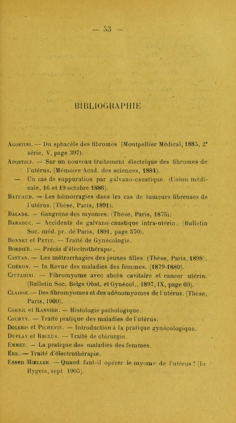 ■ r)t) \ ■ ' ( BIBLIOGRAPHIE Agostini. — Du sphacèle des fibromes (Montpellier Médical, 1883, 2* série, V, page 31)7). Ai*ostou. — Sur un nouveau traitement électrique des fibromes de l’atérus. (Mémoire Acad, des sciences, 188t). — Un cas de suppuration par galvano-causfique. (Union médi- cale, 16 et 19 octobre 1886). Batuaud. — Les bémorragies dans les cas do tumeurs fibreuses de l'utérus. (Thèse, Paris, 1891). . . Baladk. - Gangrène des myomes. (Thèse, Paris, 1873), Baraduc, — Accidents de galvano caustique intra-utérin. (Bulletin Soc. méd. pr. dé Paris, 1891, page 570). Bonnkt et Petit. — Traité de Gynécologie. BoRpiEli. — Précis d’électrothérapio. Castan. — Les métrorrhagies des jeunes tilles. (Thèse, Paris, 1898), CiiÉRO.N. — In Revue des maladies des femmes. (1879-1880). Cittadini. —- Fibromyome avec abcès cavitaire et cancer utérin. (Bulletin Soc. Belge Obst. etGynécoL, 1897, IX, page 60). Claisse.— Des fibromyomes et des adénomyomes de Tutérus. (Thèse, Paris, 1900). CoHKiL et Ranviek. — Histologie pathologique. Courty. — Traité pratique des maladies de Tutérus. Doleris et PicHEvi.N. — Introduction à la pratique gynécologique. Duplav et Reclus. — Traité île chirurgie. K.mmet. — La pratique des maladies des femmes. Erb.— Traité d’électrothérapie, Kssen Mceller.Quand faut-il opérer Te myorae de rulénis?fln Hygeia, sept 1903). «