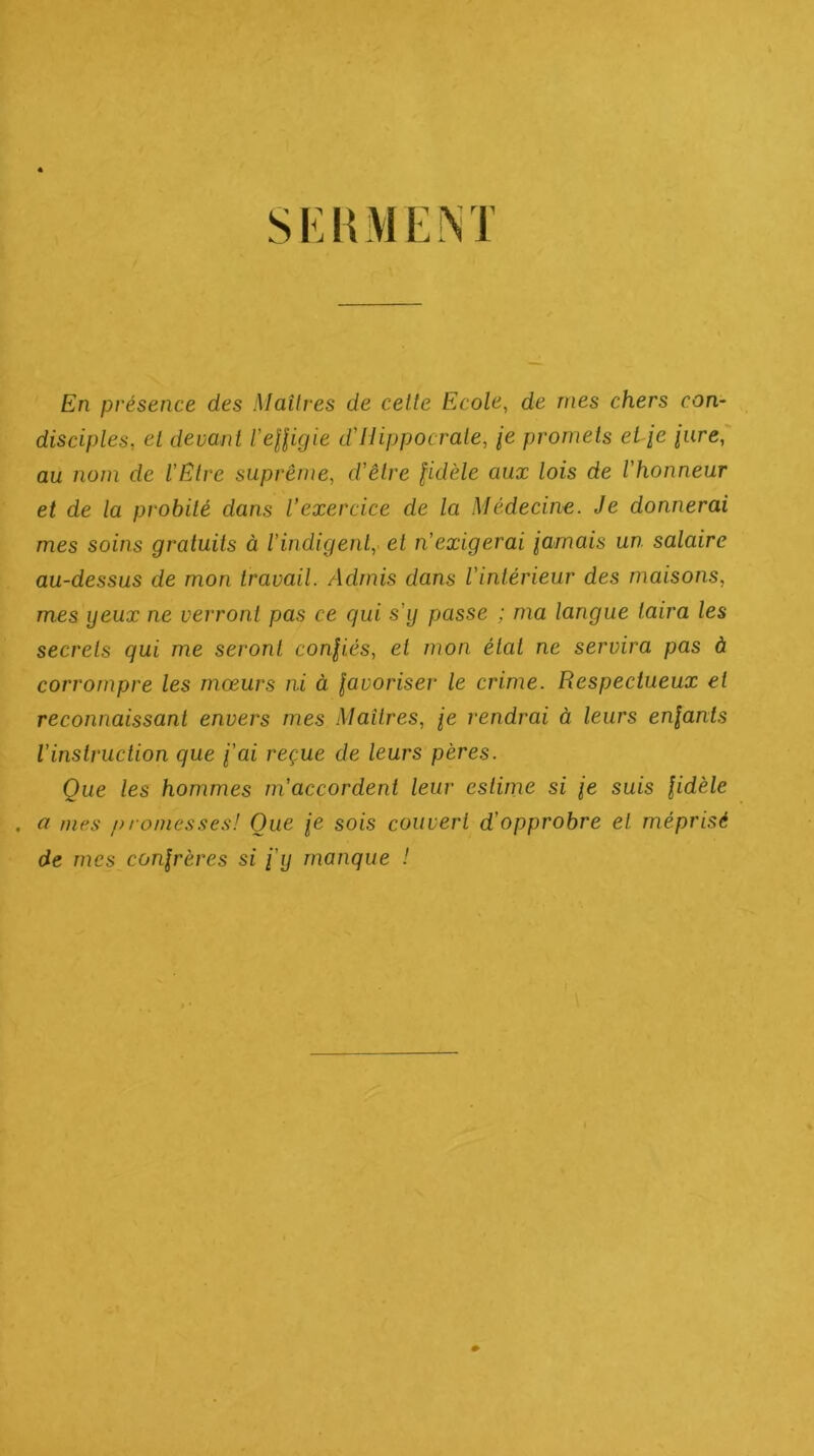 En présence des Maîlres de celte Ecole, de nies chers con- disciples, et devant l’eUigie d'Hippocrate, /e promets el-ie iure, au nom de l'Etre suprême, d'être fidèle aux lois de l'honneur et de la probité dans l'exercice de la Médecine. Je donnerai mes soins gratuits à l’indigent, et n'exigerai iarnais un salaire au-dessus de mon travail. Admis dans l'intérieur des maisons, mes ijeux ne verront pas ce qui s'y passe ; ma langue taira les secrets qui me seront confiés, et mon état ne servira pas à corrompre les mœurs ni à favoriser le crime. Respectueux et reconnaissant envers mes .Maîtres, fe rendrai à leurs enfants l'instruction que fai reçue de leurs pères. Que les hommes m’accordent leur estime si fe suis fidèle . a mes />/ onies.^es! Que fe sois couvert d’opprobre et méprisé de mes confrères si fij manque !