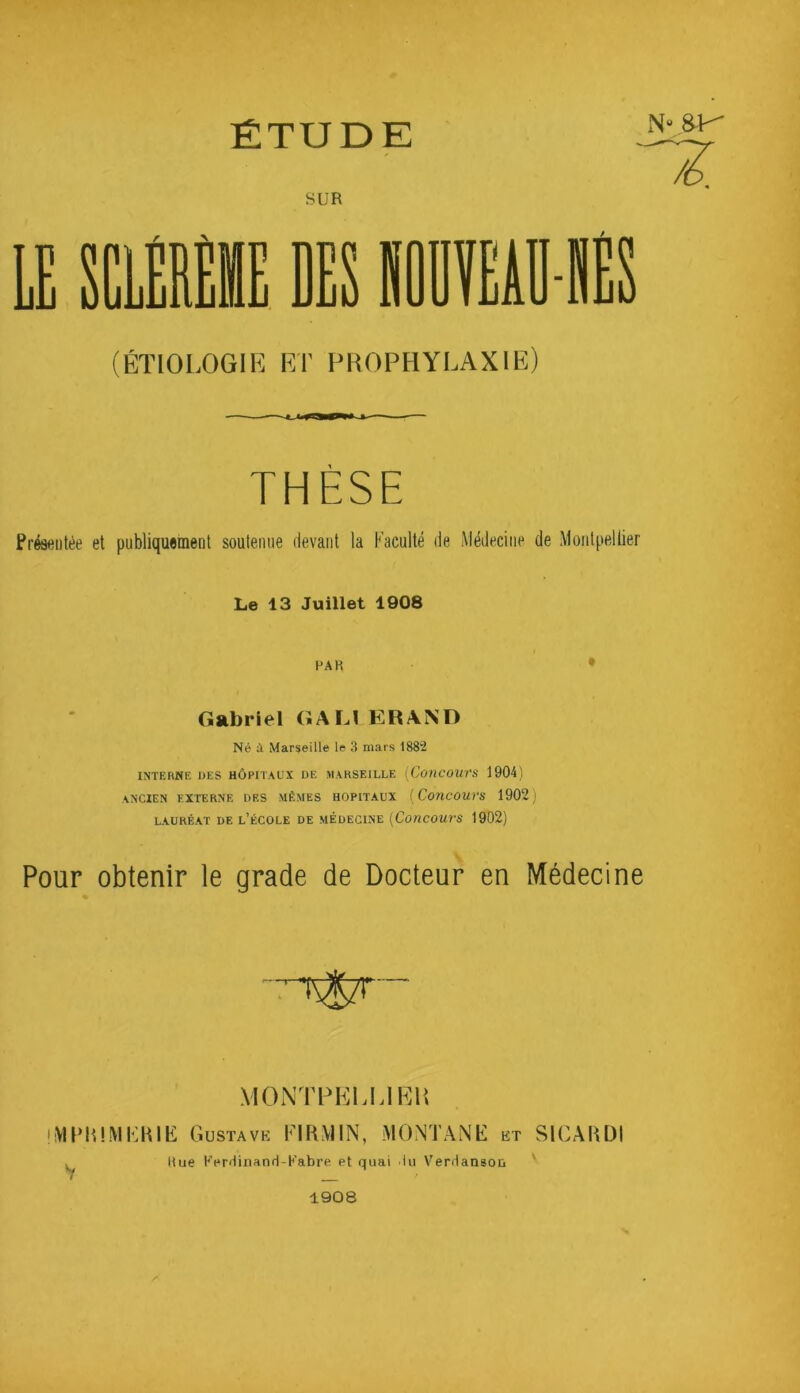 ÉTUDE N» ^ SUR DES lüïEiD (ÉTIOLOGIR RT PROPHYRAXIR) THÈSE Présentée et publiquement soutenue devant la Faculté de Médecine de Montpellier Le 13 Juillet 1908 PAR • Gabriel GAU ER AND Né à Marseille le 3 mars 1882 INTERNE UES HÔPITAUX DE MARSEILLE [ConCOUVS 1904) ancien externe des mêmes HOPITAUX {Coiicours 1902) LAURÉAT DE l’ÉCOLE DE MÉDECINE [CotlCOUrS 1902) Pour obtenir le grade de Docteur en Médecine MONTPEUJKH • VirUlMEHIb: G usTAVK FirtMIN, -MONTANE et SICAUDI K Rue KerUinanrl-Kabre et quai 'lu VerHanson ' 1908