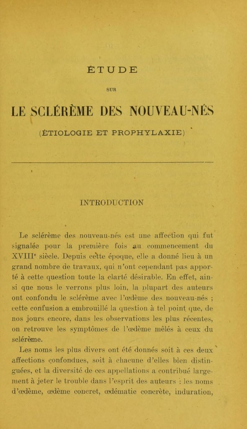 ÉTUDE SUR LE SCLÉRÈME DES NOUVEAU-NÉS (ÉTIOLOGIE ET PROPHYLAXIE) INTRODUCTION Le sclérème des nonveau-nés est une affection qui fut signalée pour la première fois au commencement du XVIIl® siècle. Depuis ce'tte époque, elle a donné lieu à un grand nombre de travaux, (jui n’ont cependant })as ai)por- té à cette question toute la clarté désirable. En effet, ain- si que nous le verrons plus loin, la plupart des auteurs ont confondu le sclérème avec l’œdème des nouveau-nés ; cette confusion a embrouillé la question à tel point (pie, de nos jours encore, dans les observations les plus récentes, on retrouve les sjunptômes de l’œdème mêlés à ceux du sclérème. Les noms les plus divers ont été donnés soit à ces deux ' affections confondues, soit à cliacune d’elles bien distin- guées, et la diversité de ces appellations a contribué large- ment à jeter le trouble dans l’es{)rit des auteurs les noms d’œdème, œdème concret, œdématié concrète, induration,