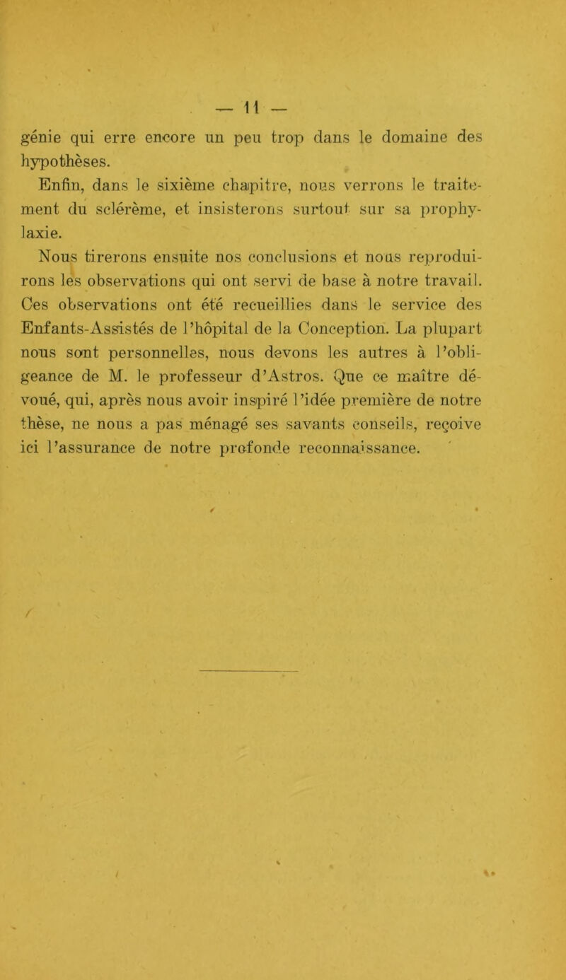 génie qui erre encore un peu trop dans le domaine des hypothèses. Enfin, dans le sixième chapitre, nous verrons le traite- ment du sclérème, et insisterons surtout sur sa prophy- laxie. Nous tirerons ensuite nos conclusions et nous reprodui- rons les observations qui ont servi de base à notre travail. Ces observations ont été recueillies dans le service des Enfants-As^stés de l’hôpital de la Conception. La plupart nous sont personnelles, nous devons les autres à l’obli- geance de M. le professeur d’Astros. Que ce maître dé- voué, qui, après nous avoir inspiré l’idée première de notre thèse, ne nous a pas ménagé ses savants conseils, reçoive ici l’assurance de notre profonde reconnaissance. 4