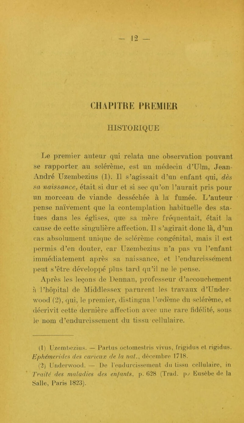CliAPITHK PHKMIER IllSTÜiilQUE Le preinier auteur qui relata une observation pouvant se rapporter, au solérème, est un médecin d’Ulm, Jean- André Uzembezius (1). Il s’agissait d’un enfant qui, sa naissance, était.si dur et si sec qu’on l’aurait pris pour un morceau de viande desséchée à la fumée. L’auteur pense naïvement que la contemplation habituelle des sta- tues dans les églises, que sa mère fréjuentait, était la cause de cette singulière affection. Il s’agirait donc là, d’un cas absolument unique de sclérème congénital, mais il est j)ermis d’en douter, car Uzembezius n’a pas vu l’enfant immédiatement après sa naissance, et l’endurcissement peut s’être déveloj)pé plus tard qu’il ne le })ense. A])rès les leçons de Dennan, professeur d’accoucbemeut à l’hôpital de Middlessex parurent les travaux d’Under- v'ood (2), qui, le premier, distingua Ticdème du sclérème, et décrivit cette dernière affection avec une rai‘e lidélité, sous le nom d’endurcissement du tissu cellulaire. (1) LJzcmliczius. — Parlas oclomestris vivus, frigidus cl rigidus. Ephémeridea des carieux de la nal., décembre 1718. (2) Utidci'wood. — De reiidurcissemenl du lissa cellalairc, in Traite des maladies des en/anls, p. (V28 (Trad. p.' Kasèbe de la Salle, Paris 1823).