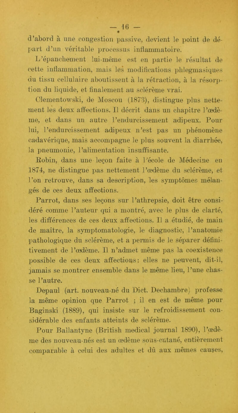 d’abord à une congestion passive, devient le point de dé- [mrt d’un véritable processus infiamuiatoire. L’épancliemeiit lui-même est en j)artie le résultat de cette indammation, mais les modilications i)lilegmasiques du tissu cellulaire aboutissent à la rétraction, à la résorp- tion du liquide, et finalement an sclérènie vrai. Olementowski, de Moscou (.1873), distingue plus nette- ment les deux affections. Il décrit dans un chapitre l’œdè- me, et dans un autre l’endurcissement adipeux. Pour lui, l’endurcissement adipeux n’est pas un phénomène cadavérique, mais accompagne le plus souvent la diarrhée, la pneumonie, l’alimentation insuffisante. Robin, dans une leçon faite à 1''école de Médecisie en 1874, ne distingue pas nettement l’œdème du sclérème, et l'on retrouve, dans sa deseriptlon, les symptômes mélan- gés de ces deux affections. Parrot, dans ses leçons sur l’athrepsie, doit être consi- déré comme l’auteur cjui a montré, avec le plus de elaidé, les différences de ces deux affections. Il a étudié, de main de maître, la symptomatologie, le diagnostic, l’anatomie pathologique du sclérème, et a peimis de le séparer défini- tivement de l’œdème. Il n’admet même pas la coexistence possible de ces deux affections: elles ne peuvent, dit-il, jamais se montrer ensemble dans le même lieu, l’une chas- se l’autre. Depaul (art. nouveau-né du Dict. Dechambre) professe la même opinion que Parrot ; il en est de même pour Baginski (1889), qui insiste sur le refroidissement con- sidérable des enfants atteints de sclérème. Pour Ballantyne (British medical journal 1890), l’œdè- me des nouveau-nés est un œdème sous-cutané, entièrement comparable à celui des adultes et dû aux mêmes causes.