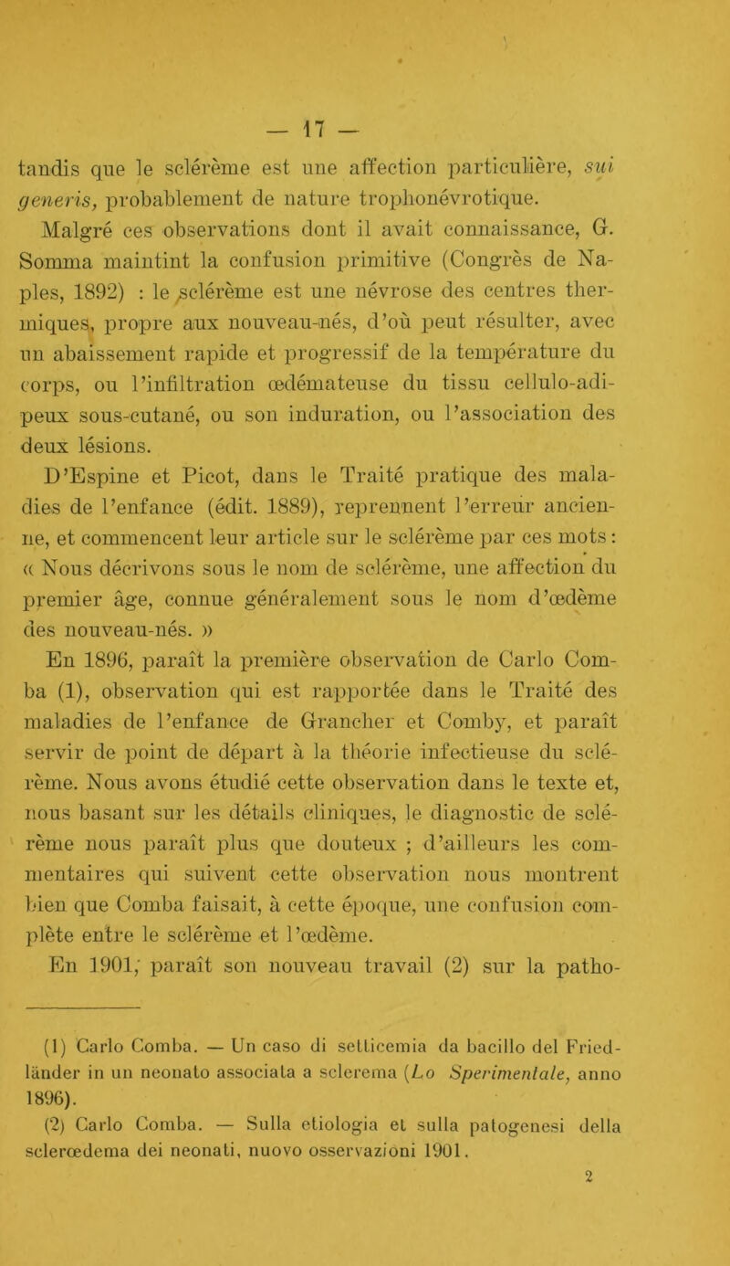 tandis que le sclérème est une affection particulière, siil generis, probablement de nature tro2>lionévrotique. Malgré ces observations dont il avait connaissance, G. Somma maintint la confusion primitive (Congrès de Na- ples, 1892) : le ^clérème est une névrose des centres ther- miques, propre aux nouveau-nés, d’où j^eut résulter, avec un abaissement rapide et 2)rogressif de la température du corps, ou l’infiltration œdémateuse du tissu cellulo-adi- peux sous-cutané, ou son induration, ou l’association des deux lésions. D’Espine et Picot, dans le Traité iDratique des mala- dies de l’enfance (édit. 1889), reprennent l’erreur ancien- ne, et commencent leur article sur le sclérème 2)ar ces mots : (( Nous décrivons sous le nom de sclérème, une affection du premier âge, connue généralement sous le nom d’œdème des nouveau-nés. » En 1896, paraît la j^remière obsei'vation de Carlo Com- ba (1), observation qui est rajqjortée dans le Traité des maladies de l’enfance de Grancher et Comby, et j)araît servir de jjoint de dé2)art à la théorie infectieuse du sclé- rème. Nous avons étudié cette observation dans le texte et, nous basant sur les détails cliniques, le diagnostic de sclé- ‘ rème nous paraît plus que douteux ; d’ailleurs les com- mentaires qui suivent cette observation nous montrent bien que Comba faisait, à cette é})0(iue, une confusion com- I>lète entre le sclérème et l’œdème. En 1901; i)araît son nouveau travail (2) sur la patho- (1) Carlo Comba. — Un caso di sellicemia da bacillo del Fried- lander in un neonato associa La a sclerema [Lo Sperimentale, anno 1896). (2) Carlo Comba. — Sulla etiologia et sulla palogenesi délia sclerœdema dei neonali, nuovo osservazioni 1901. 2