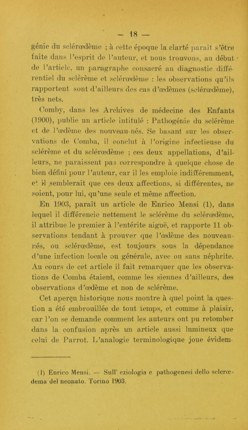 génie du selérœdèuie ; à eette époque la clarté paraît s’être faite dans l’esprit de l’auteui-, et nous ti’ouvons, au début de l’article, un pai''agraplie consacré au diagnostic diffé- rentiel du sclérènie et scléimîèine : les observations qu’ils rapportent sont d’ailleurs des cas d’œdèmes (sclérœdème), très nets. Ooraby, dans les Archives de médecine des Enfants (19.00), publie un ai'ticle intitulé : Pîitliogénie du selérèine et de l’œdème des nouveau-nés. Se basant sur les obser- vations de Comha, il conclut à l’origine infectieuse du sclérème et du sclérœxième ; ces deux appellations, d’ail- leurs, ne ])araissent pas coiu'csipondre à quelque chose de bien défini pour l’auteur, car il les emploie indifféremment, e'. il semblerait que ces deux affections, si différentes, ne soient, pour lui, qu’une seule et même affection. En 1903, paraît un article de Enrico Mensi (1), dans lequel il différencie nettement le sclérème du sclérœdème, il attribue le premier à l’entérite aiguë, et rapporte 11 ob- servations tendant à prouver que l’œdème des nouveau- nés, ou sclérœdème, est toujours sous la dépendance d’une infection locale ou générale, avec ou sans néphrite. Au cours de cet article il fait remarquer que les observa* tiens de Ooinba étaient, comme les siennes d’ailleurs, des observations d’œdème et non de sclérème. Cet aperçu historique nous montre à quel point la ques- tion a été embrouillée de tout temps, et comme à plaisir, car l’on se demande comment les auteurs ont pu retomber dans la confusion après un article aussi lumineux que celui de Parrot. L’analogie terminologique joue évidem- (I) Enrico Mensi. — Sull’ cziologia e palliogenesi dello sclerœ- cleina ciel neonato. Torino 1903.