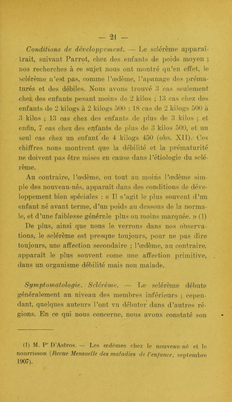 Conditions de développement. — Le sclérème apparaî- trait, suivant Parrot, chez des enfants de poidvS moyen ; nos recherches à ce sujet nous ont montré qu’en effet, le sclérème n’est pas, comme l’(Bdème, l’a[)anag’e des j)réma- turés et des débiles. Nous avons trouvé o cas seulement chei: des enfants pesant moins de 2 kilos ; 13 cas chez des enfants de 2 kilogs à 2 kilo^s 500 : 18 cas de 2 kilogs 500 à 3 kilos ; 13 cas chez des enfants de plus de 3 kilos ; et enfin, 7 cas chez des enfants de ])lus de 3 kilos 500, et un seul cas chez un enfant de 4 kilogs 450 (obs. XII).' Ces chiffres nous montrent que la débilité et la ])rématurité ne doivent pas être mises en cause dans 1 ’étiolog’ie du sclé- rème. Au contraire, l’cpdème, ou tout au moins l’œdème sim- ple des nouveau-nés, apparaît dans des conditions de déve- loppement bien spéciales : « Il s’agit le plus souvent d’un enfant né avant terme, d’un poids au dessous de la norma- le, et d’une faiblesse générale plus ou moins marquée. » (1) De plus, ainsi que nous le verrons dans nos observa- tions, le isclérème est presque toujours, pour ne pas dire toujours, une affection secondaire ; l’œdème, au contraire, apparaît le plus souvent corne une affection jirimitive, dans un organisme débilité mais non malade. Symptomatologie. Sclérème. — Le sclérème débute généralement au niveau des membres inférieurs ; cepen- dant, quelques auteurs l’ont vu débuter dans d’autres ré- gions. En ce qui nous concerne, nous avons constaté son (1) M. D Astros. — Les œdèmes chez le nouveau-né et le nourrisson [Revue Mensuelle des maladies de l’enfance, septembre 1907).