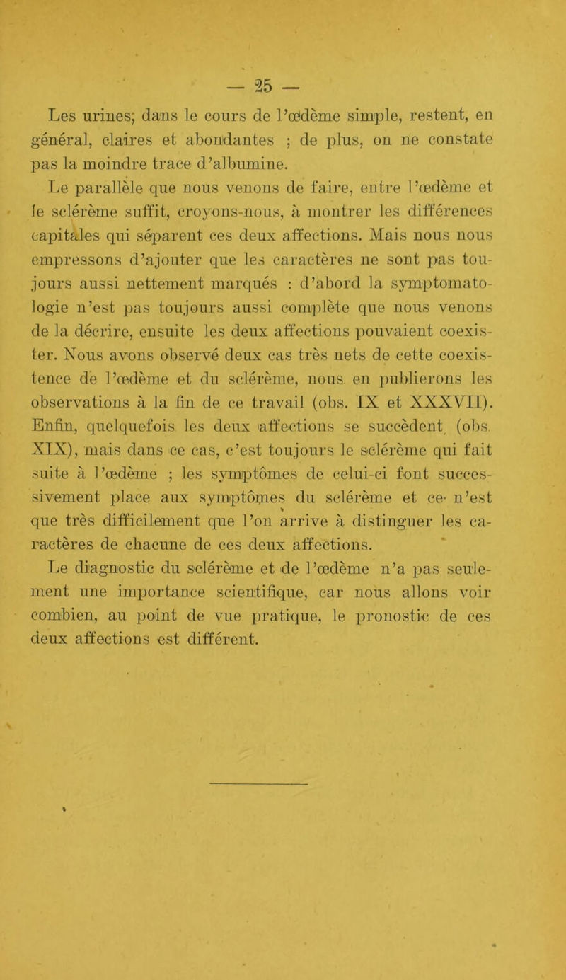 Les urines; dans le cours de PcCdème simple, restent, en général, claires et abondantes ; de plus, on ne constate pas la moindre trace d’albumine. Le parallèle que nous venons de faire, entre l’œdème et le sclérème suffit, croyons-nous, à montrer les différences capitales qui séparent ces deux affections. Mais nous nous empressons d’ajouter que les caractères ne sont pas tou- jours aussi nettement marqués : d’abord la sjnnptomato- logie n’est pas toujours aussi complète que nous venons de la décrire, ensuite les deux affections pouvaient coexis- ter. Nous avons observé deux cas très nets de cette coexis- tence de l’œdème et du sclérème, nous en ])ublierons les observations à la fin de ce travail (obs. IX et XXXVIl). Enfin, quelquefois les deux laffections se succèdent, (obs. XIX), mais dans ce cas, c’est toujours le sclérème qui fait suite à l’œdème ; les sjmiptômes de celui-ci font succes- sivement place aux symptômes du sclérème et ce- n’est que très difficilement que l’on arrive à distinguer les ca- ractères de chacune de ces deux affections. Le diagnostic du sclérème et de l’œdème n’a pas seule- ment une importance scientifique, car nous allons voir combien, au point de vue pratique, le pronostic de ces deux affections est différent. %