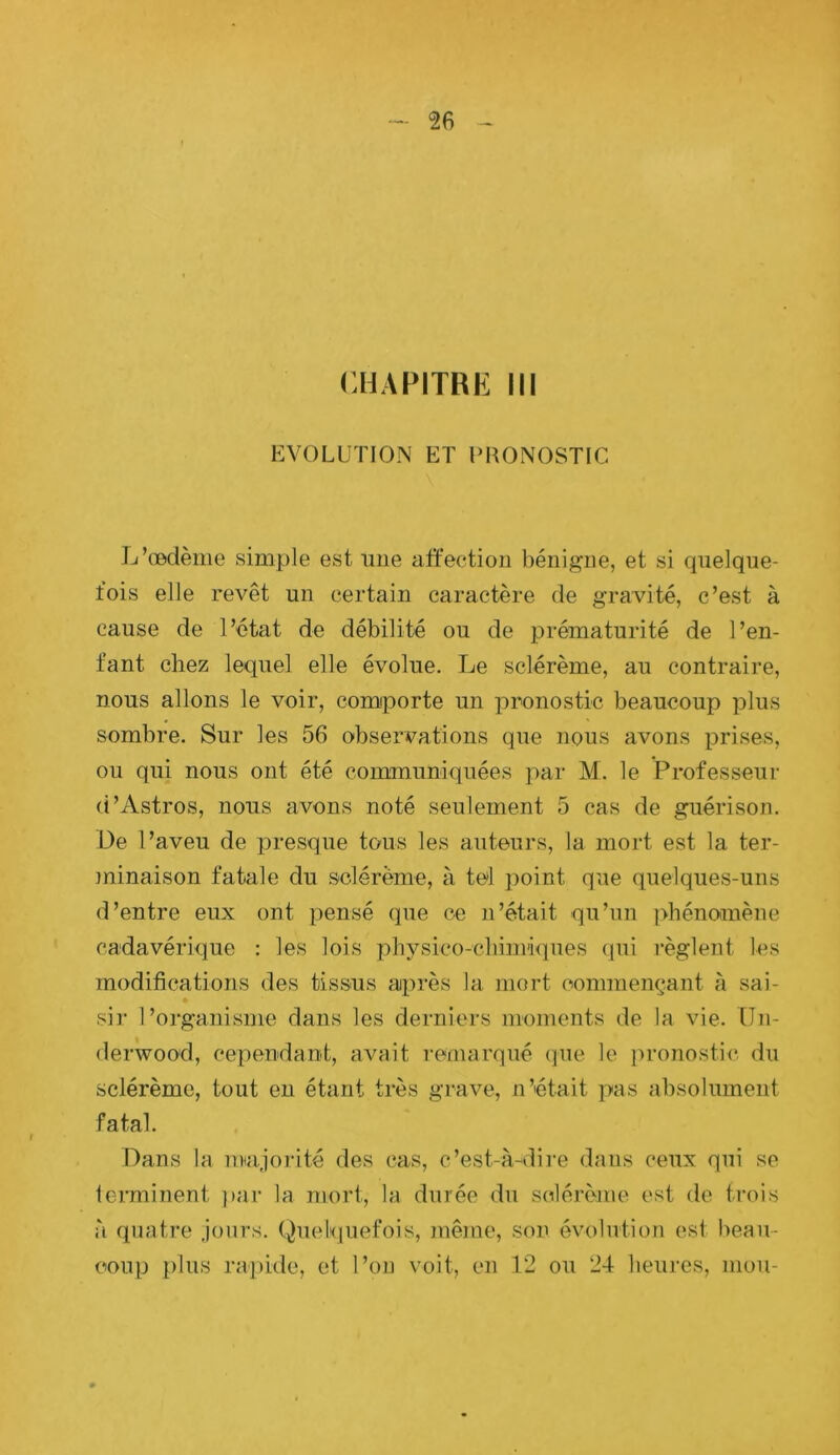 CHAPITRE III EVOLUTION ET URONOSTIC L’œdème simple est mie affection bénigne, et si quelque- fois elle revêt un certain caractère de gravité, c’est à cause de l’état de débilité ou de prématurité de l’en- fant chez lequel elle évolue. Le sclérème, au contraire, nous allons le voir, comporte un pronostic beaucoup plus sombre. Sur les 56 observations que nous avons prises, ou qui nous ont été communiquées par M. le Professeur (i’Astros, nous avons noté seulement 5 cas de guérison. De l’aveu de presque tous les auteurs, la mort est la ter- minaison fatale du sclérème, à tel point que quelques-uns d’entre eux ont pensé que ce n’était qu’un phénomène cadavérique : les lois physico-chim'i<]ues qui règlent les modifications des tissus après la mort commençant à sai- sir l’organisme dans les derniers moments de la vie. ün- derwoo'd, cependant, avait remarqué (]ue le pronostic, du sclérème, tout eu étant très grave, n’était pas absolument fatal. Dans la nnajorité des cas, c’est-à-dire dans ceux qui se lerminent ]>ar la mort, la durée du sclérème est de trois à quatre jours. Quelquefois, mêine, son évolution est beau- coup plus rapide, et l’on voit, en 12 ou 24 heures, mou-