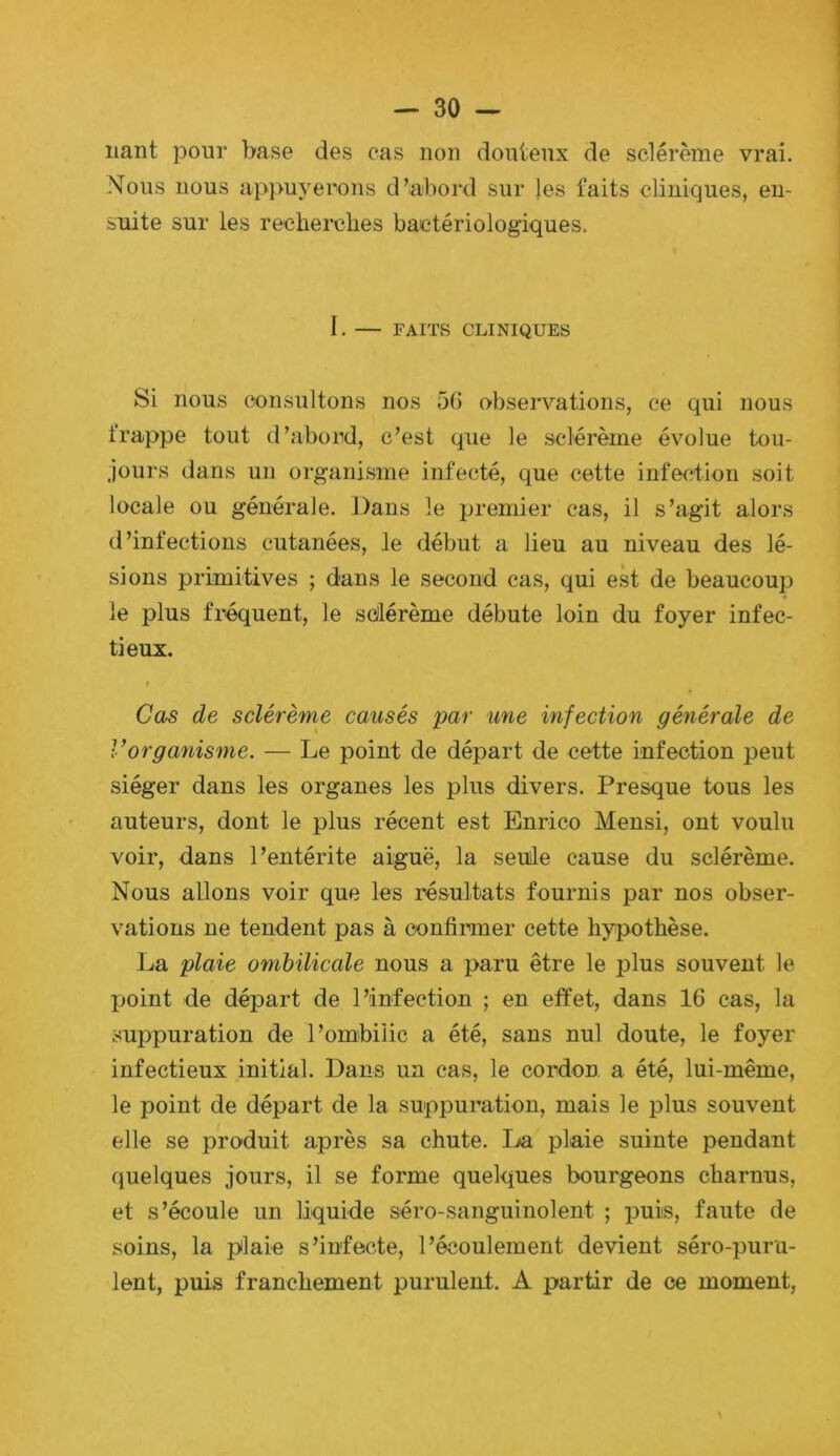 liant pour base des cas non douteux de sclérème vrai. Nous nous appuyerons d’abord sur les faits cliniques, en- suite sur les recherches bactériologiques. I. — FAITS CLINIQUES Si nous consultons nos 5G observations, ce qui nous frappe tout d’abond, c’est que le sclérème évolue tou- jours dans un organisme infecté, que cette infection soit locale ou générale. Dans le premier cas, il s’agit alors d’infections cutanées, le début a lieu au niveau des lé- sions primitives ; dans le second cas, qui est de beaucoup le plus fréquent, le scllérème débute loin du foyer infec- tieux. t Cas de sclérème causés par une infection générale de l’organisme. — Le point de départ de cette infection peut siéger dans les organes les plus divers. Presque tous les auteurs, dont le plus récent est Enrico Mensi, ont voulu voir, dans l’entérite aiguë, la seule cause du sclérème. Nous allons voir que les résultats fournis par nos obser- vations ne tendent pas à confirmer cette hypothèse. La plaie ombilicale nous a paru être le plus souvent le jjoint de départ de l’infection ; en effet, dans 16 cas, la suppuration de l’ombilic a été, sans nul doute, le foyer infectieux initial. Dans un cas, le cordon a été, lui-même, le point de départ de la suppuration, mais le plus souvent elle se produit après sa chute. La plaie suinte pendant quelques jours, il se forme quelques bourgeons charnus, et s’écoule un liquide séro-sanguinolent ; puis, faute de soins, la plaie s’infecte, l’écoulement devient séro-puru- lent, puis franchement purulent. A partir de ce moment,