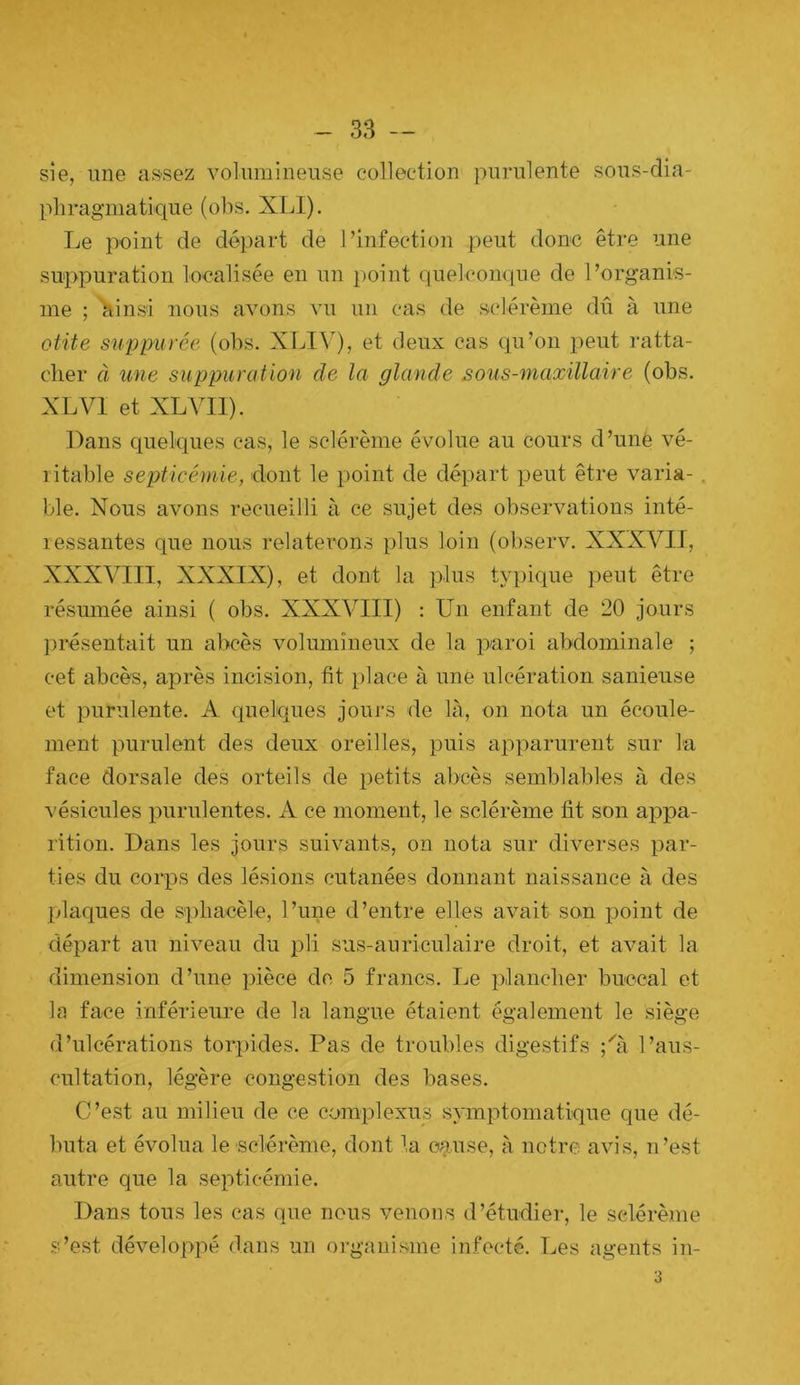 sie, une assez volumineuse collection purulente sous-dia- pliragmatique (obs. XLI). IjB point de départ de l’infection peut donc être une suppuration localisée en un point quelcon<iue de l’organis- me ; ainsi nous avons vu un cas de sclérème dû à une otite suppurée (obs. XLIV), et deux cas qu’on peut ratta- cher à une suppuration de la glande sous-maxillaire (obs, XL VI et XLVII). Dans quelques cas, le sclérème évolue au cours d’unè vé- ritable septicémie, dont le point de départ peut être varia-. ble. Nous avons recueilli à ce sujet des observations inté- ressantes que nous relaterons plus loin (observ. XXXVIJ, XXXVIII, XXXIX), et dont la plus typique peut être résumée ainsi ( obs. XXXVIII) : Un enfant de 20 jours présentait un abcès volumineux de la paroi abdominale ; cef abcès, après incision, fit })lace à une ulcération sanieuse et purulente. A quelques jours de là, on nota un écoule- ment purulent des deux oreilles, puis apparurent sur la face dorsale des orteils de petits abcès semblables à des vésicules purulentes. A ce moment, le sclérème fit son appa- rition. Dans les jours suivants, on nota sur diverses par- ties du corps des lésions cutanées donnant naissance à des plaques de sphacèle, l’une d’entre elles avait son point de départ au niveau du pli sus-auriculaire droit, et avait la dimension d’une pièce de 5 francs. Le plancher buccal et la face inférieure de la langue étaient également le .siège d’ulcérations torpides. Pas de troubles digestifs ;h'i l’aus- cultation, légère congestion des bases. C’est au milieu de ce complexus symptomatique que dé- buta et évolua le sclérème, dont la cause, à notre avis, n’est autre que la .septicémie. Dans tous les cas que nous venons d’étudier, le sclérème s’est développé dans un organisme infecté. Les agents in- 3