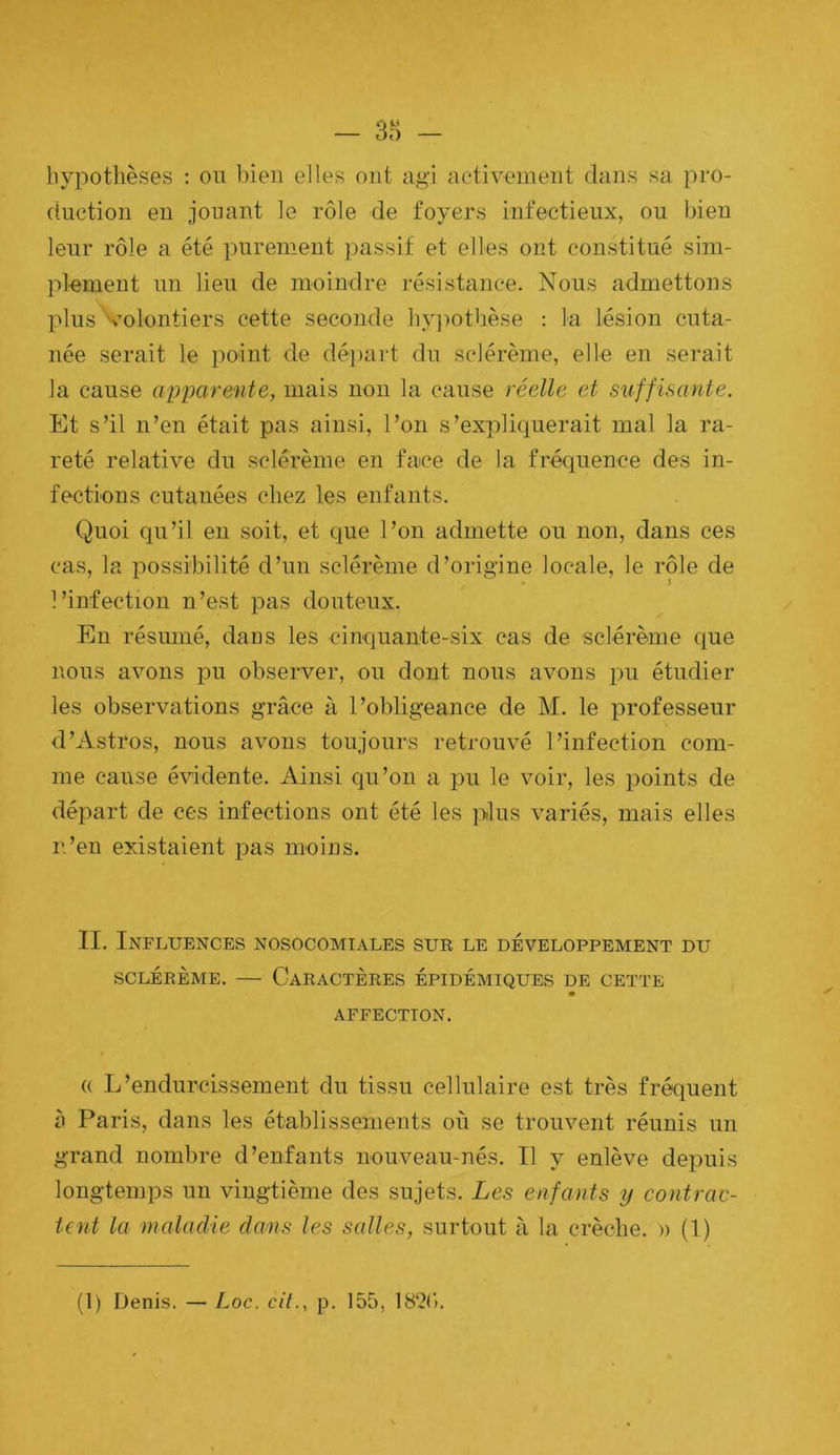 - 3r> hypothèses : on bien elles ont agi activement dans sa pro- dnction eu jouant le rôle de foyers infectieux, ou bien leur rôle a été purement passif et elles ont constitué sim- plement un lieu de moindre résistance. Nous admettons plus volontiers cette seconde hy})otbèse ; la lésion cuta- née serait le point de départ du sclérème, elle en serait la cause apparente, mais non la cause réelle et suffisante. Et s’il n’en était pas ainsi, l’on s’expliquerait mal la ra- reté relative du sclérème en fuce de la fréquence des in- fections cutanées chez les enfants. Quoi qu’il en soit, et que l’on admette ou non, dans ces cas, la possibilité d’un sclérème d’origine locale, le rôle de l’infection n’est pas douteux. En résumé, dans les cinquante-six cas de sclérème que nous avons pu observer, ou dont nous avons pu étudier les observations grâce à l’obligeance de M. le professeur d’Astros, nous avons toujours retrouvé l’infection com- me cause évidente. Ainsi qu’on a pu le voir, les points de départ de ces infections ont été les plus variés, mais elles n’en existaient pas moins. II. Influences nosocomiales sur le développement du SCLÉRÈME. — Caractères épidémiques de cette AFFECTION. (( L’endurcissement du tissu cellulaire est très fréquent à Paris, dans les établissements où se trouvent réunis un grand nombre d’enfants nouveau-nés. Il y enlève depuis longtemps un vingtième des sujets. Les enfants y contrac- tent la malaclie dans les salles, surtout à la crèche. » (1)