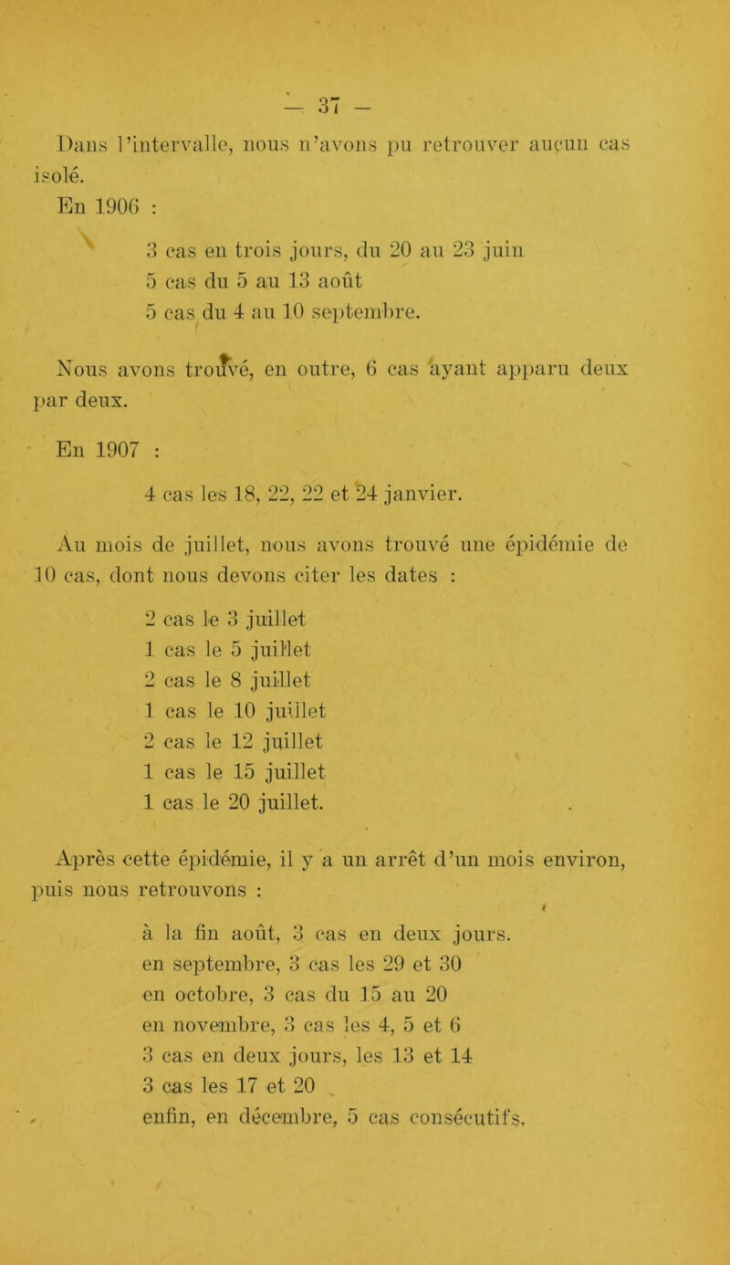 Dans riiitervaUe, nous n’avons pu retrouver aiieuii cas isolé. En 190G ; 3 cas en trois jours, du 20 au 23 juin 5 cas du 5 au 13 août 5 cas^du 4 au 10 septembre. Nous avons troifvé, en outre, (i cas ayant apparu deux ]>ar deux. ■ En 1907 : 4 cas les 18, 22, 22 et 24 janvier. Au mois de juillet, nous avons trouvé une épidémie de 10 cas, dont nous devons citer les dates : 2 cas le 3 juillet 1 cas le 5 juillet 2 cas le 8 juillet 1 cas le 10 juillet 2 cas le 12 juillet 1 cas le 15 juillet 1 cas le 20 juillet. Après cette épidémie, il y a un arrêt d’un mois environ, puis nous retrouvons : I à la fin août, 3 cas en deux jours, en septembre, 3 cas les 29 et 30 en octobre, 3 cas du 15 au 20 en novembre, 3 cas les 4, 5 et 6 3 cas en deux jours, les 13 et 14 3 cas les 17 et 20 , enfin, en décembre, 5 cas consécutifs.