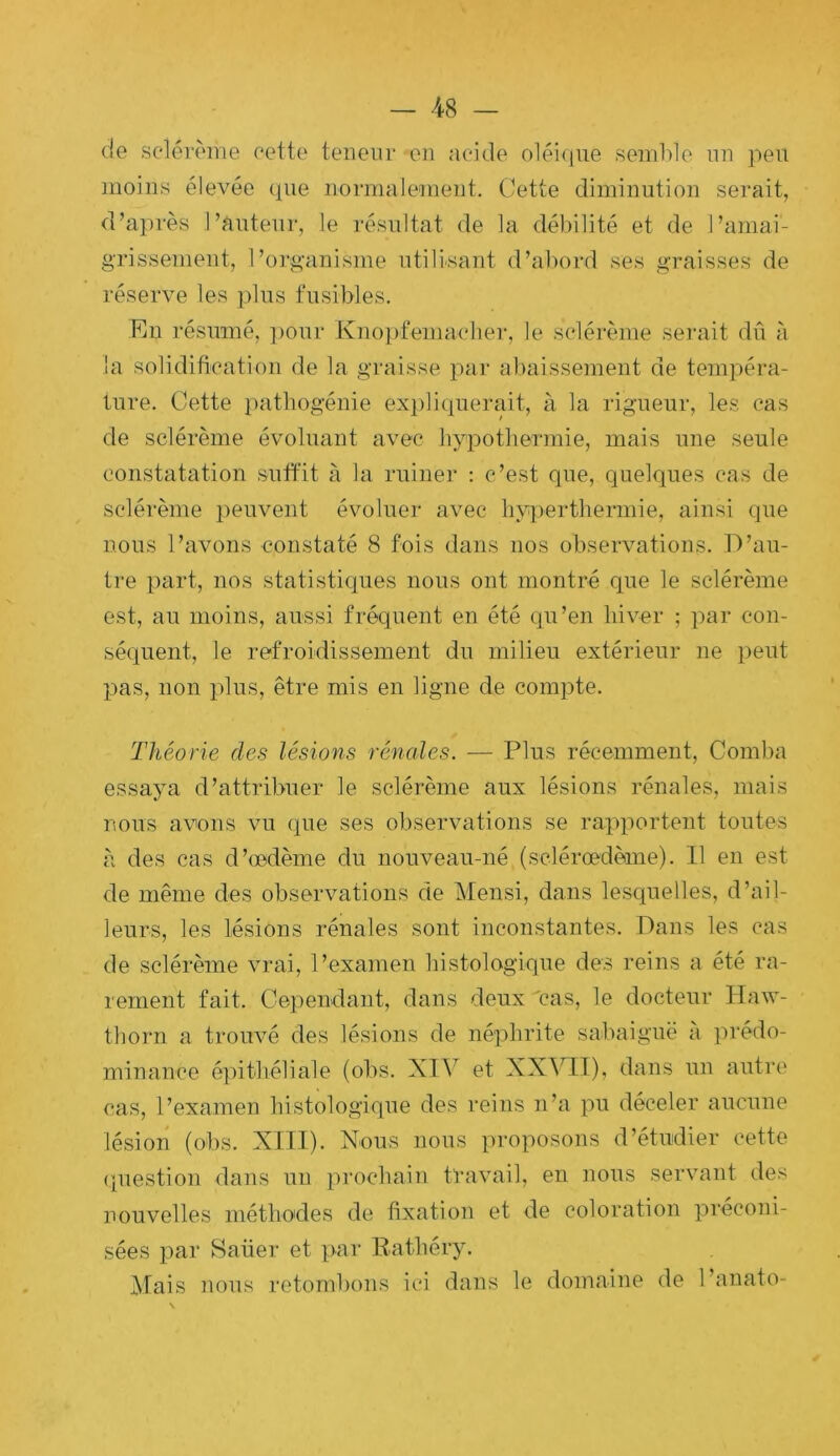 de selérème cette teneur en acide oléi(iue semble nn peu moins élevée (pie normalement. Cette diminution serait, d’après l’auteur, le résultat de la débilité et de l’amai- gTissement, l’organisme utilisant d’abord ses graisses de réserve les plus fusibles. Ru résumé, ])our Knopfemaclier, le selérème serait dû à la solidification de la graisse par abaissement de tempéra- ture. Cette i)atbogénie expliipierait, à la rigueur, les cas de selérème évoluant avec hypothermie, mais une seule constatation suft'it à la ruiner : c’est que, quelques cas de selérème peuvent évoluer avec liyperthermie, ainsi que nous l’avons constaté 8 fois dans nos observations. D’au- tre part, nos statistiques nous ont montré que le selérème est, au moins, aussi fréquent en été cpi’en hiver ; par con- séquent, le refroidissement du milieu extérieur ne peut pas, non plus, être mis en ligne de compte. Théorie des lésions rénales. — Plus récemment, Comba essaya d’attribuer le selérème aux lésions rénales, mais nous avons vu que ses observations se rapportent toutes à des cas d’œdème du nouveau-né (sclérœdème). 11 en est de même des observations de Mensi, dans lesquelles, d’ail- leurs, les lésions rénales sont inconstantes. Dans les cas de selérème vrai, l’examen histologique des reins a été ra- rement fait. Cependant, dans deux cas, le docteur Haw- tborn a trouvé des lésions de néphrite sabaiguè a prédo- minance épithéliale (obs. XIV et XX^’IT), dans un autre cas, l’examen histologique des reins n’a pu déceler aucune lésion (obs. XIII). Xous nous proposons d’étudier cette (piestion dans un prochain travail, en nous servant des nouvelles méthodes de fixation et de coloration préconi- sées par 8aüer et par Rathéry. Mais nous retombons ici dans le domaine de l’anato-