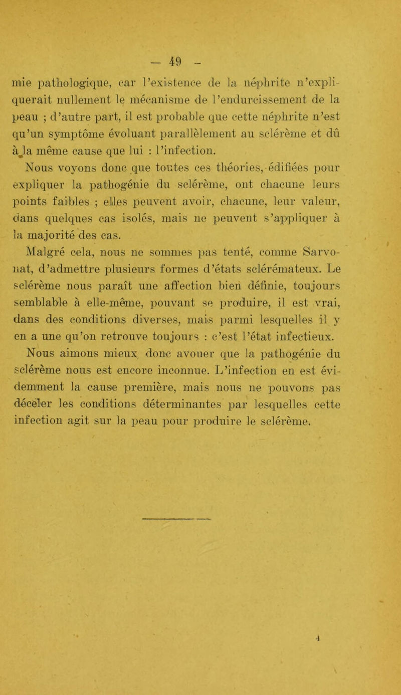 mie pathologique, car l’existence de la néphrite n’expli- querait nullement le mécanisme de l’endurcissement de la peau ; d’autre part, il est probable que cette néphrite n’est qu’un symptôme évoluant parallèlement au sclérème et dû àja même cause que lui : l’infection. Nous voyons donc que toutes ces théories, édifiées pour expliquer la pathogénie du sclérème, ont chacune leurs points faibles ; elles peuvent avoir, chacune, leur valeur, dans quelques cas isolés, mais ne peuvent s’appliquer à la majorité des cas. Malgré cela, nous ne sommes pas tenté, comme Sarvo- nat, d’admettre plusieurs formes d’états sclérémateux. Le sclérème nous paraît une affection bien définie, toujours semblable à elle-même, pouvant se produire, il est vrai, dans des conditions diverses, mais parmi lesquelles il y en a une qu’on retrouve toujours : c’est l’état infectieux. Nous aimons mieux donc avouer que la pathogénie du sclérème nous est encore inconnue. L’infection en est évi- demment la cause première, mais nous ne pouvons pas décëler les conditions déterminantes par lesquelles cette infection agit sur la peau pour produire le sclérème. 4