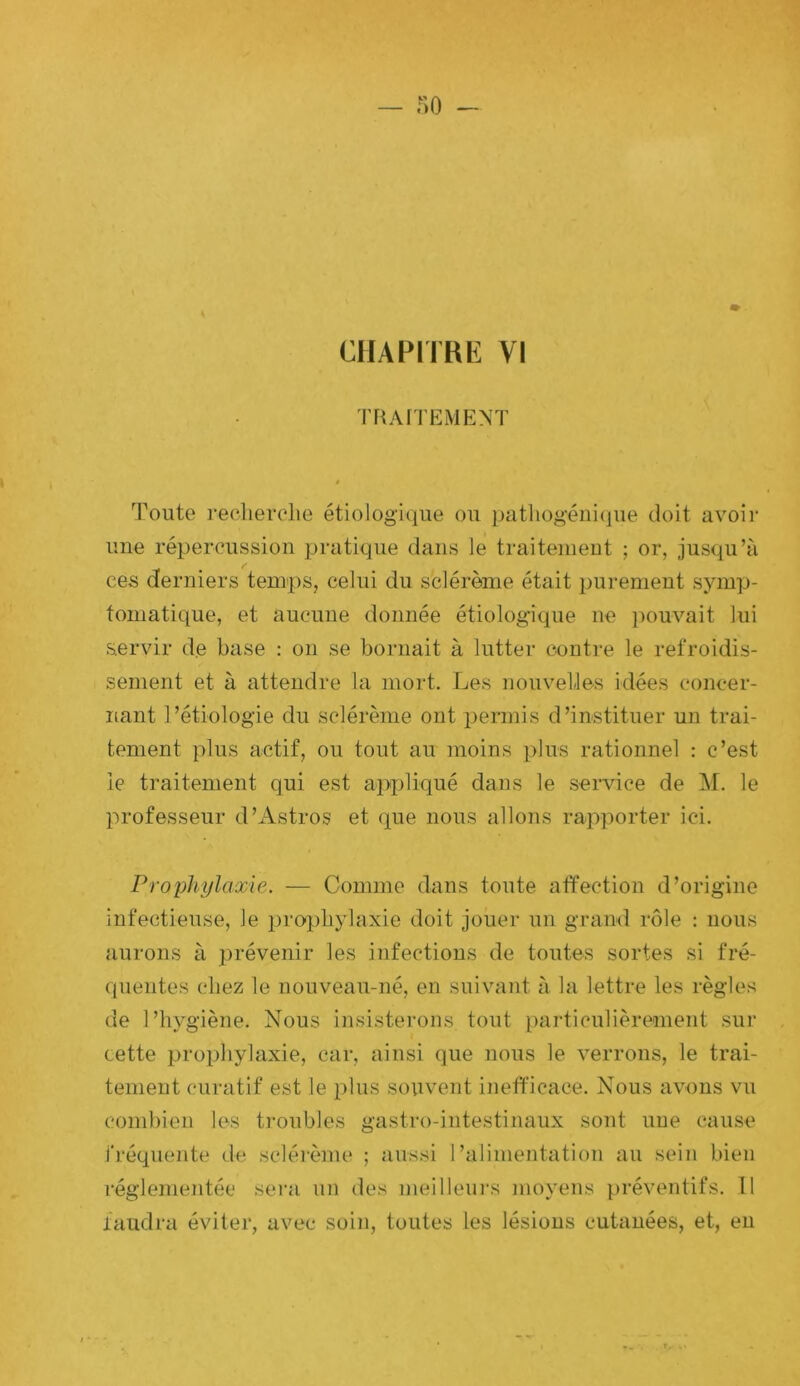 — r>o CHAPITRE VI TFUriEMENT ê Toute reelierclie étiologique ou patliogéiii(iue doit avoir une répercussion pratique dans le traitement ; or, jusqu’à ces derniers temps, celui du sclérème était purement symp- tomatique, et aucune donnée étiologique ne pouvait lui servir de base : on se bornait à lutter contre le refroidis- sement et à attendre la mort. Les nouvelles idées concer- nant l’étiologie du sclérème ont permis d’instituer un trai- tement plus actif, ou tout au moins plus rationnel ; c’est le traitement qui est ajqdiqué dans le service de l\r. le professeur d’Astros et que nous allons rajrporter ici. Prophylaxie. — Comme dans toute affection d’origine infectieuse, le prophylaxie doit jouer un grand rôle : nous aurons à prévenir les infections de toutes sortes si fré- quentes chez le nouveau-né, en suivant à la lettre les règles de l’hygiène. Nous insisterons tout particulièrement sur cette prophylaxie, car, ainsi que nous le verrons, le trai- tement curatif est le plus souvent ineft'icace. Nous avons vu combien les troubles gastro-intestinaux sont une cause fréquente de sclé]-ème ; aussi l’alimentation au sein bien réglementée sera un des meilleurs moyens préventifs. 11 faudra éviter, avec soin, toutes les lésions cutanées, et, en