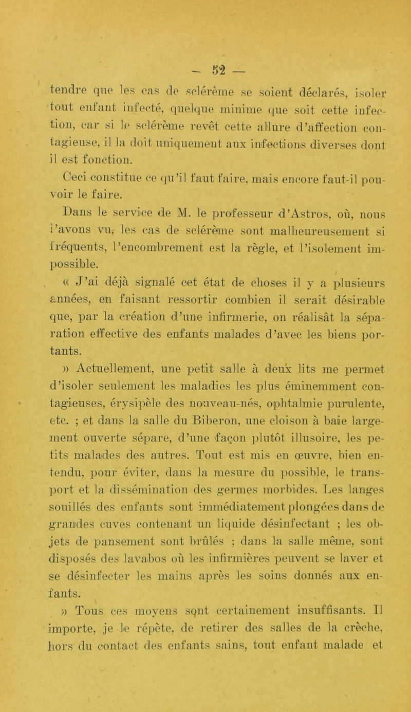 - 5^2 — tendre que les eas de solért'ine se soient déclarés, isoler tout entant intecte, quelque mininie (|ue soit cette infec- tion, car si le Si'lérc'ine revêt cette allure d’atfection con- tagieuse, il la doit uni(iuenient aux infections divei'ses dont il est fonction. Ceci constitue (*e (ju’il faut faire, mais encore faut-il pou- voir le faire. Dans le service de M. le professeur d’Astros, où, nous l’avons vu, les cas de sclérème sont malheureusement si tréquents, l’encombrement est la règle, et l’isolement im- possible. (( J’ai déjà signalé cet état de choses il y a plusieurs années, en faisant ressortir combien il serait désirable que, par la création d’une infirmerie, on réalisât la sépa- ration effective des enfants malades d’avec les biens por- tants. )) Actuellement, une petit salle à deux lits me pennet d’isoler seulement les maladies les plus éminemment coii- tagieuses, érysipèle des nouveau-nés, ophtalmie punilente, etc. ; et dans la salle du Biberon, une cloison à baie large- ment ouverte sépare, d’une façon ])lutôt illusoire, les pe- tits malades des autres. Tout est mis en œuvre, bien en- tendu, pour éviter, dans la mesure du ])ossible, le trans- ])ort et la dissémination des germes morbides. Les langes souillés des enfants sont immédiatement i)longccs dans de grandes cuves contenant un liquide désinfectant ; les ob- jets de pansement sont brûlés ; dans la salle même, sont disposés des lavabos où les inlirmières ])euvent se laver et se désinfecter les mains après les soins donnés aux en- fants. » Tous ces moyens sqnt certainement insuffisants. Il importe, je le répète, de retirer des salles de la crèche, tiors du contact des enfants sains, tout enfant malade et
