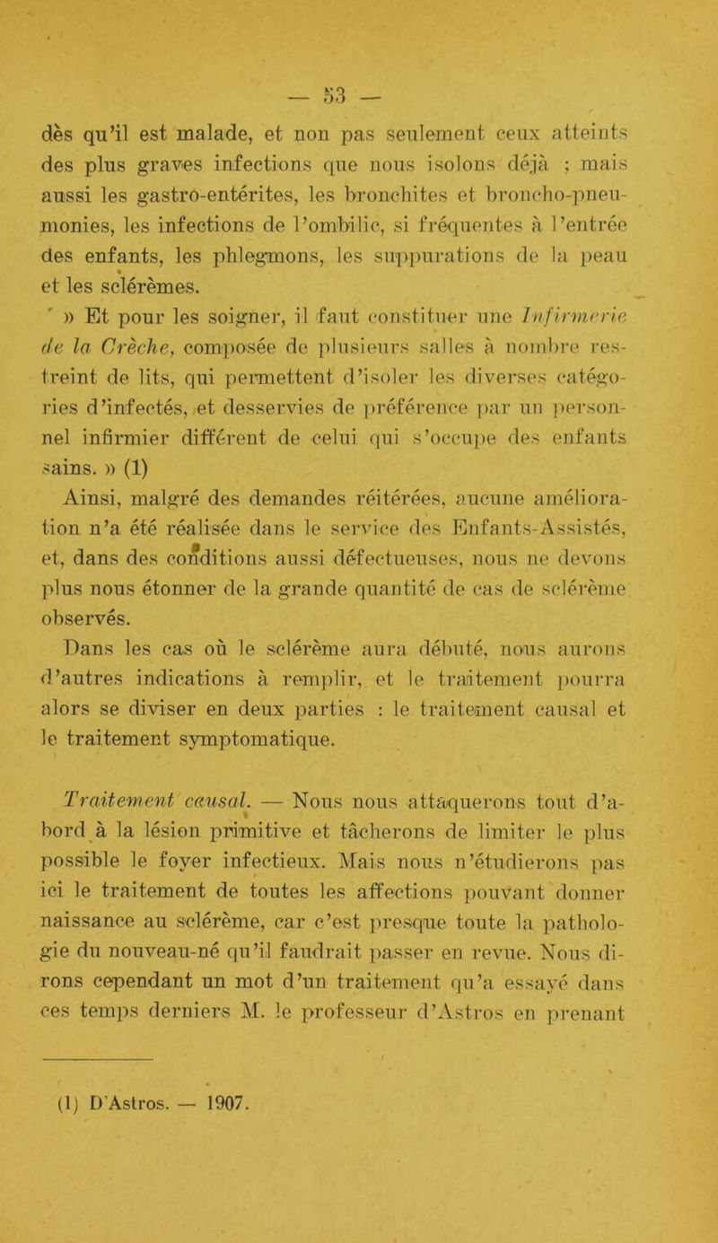 dès qu’il est malade, et non pas seulement ceux atteints des plus graves infections que nous isolons déjà ; mais aussi les gastro-entérites, les bronchites et broncho-pneu- monies, les infections de l’ombilic, si fréquentes à l’entrée des enfants, les phlegmons, les suppurations de la peau et les sclérèmes. )) Et pour les soigner, il faut constituer une Infinn(>n6 de la Crèche, com])Osée de plusieurs salles à noinbi-e res- treint de lits, qui peimettent d’isoler les diverses catégo- ries d’infectés, et desservies de ])référence i)ar un ))erson- nel infirmier différent de celui qui s’occupe des enfants sains. » (1) Ainsi, malgré des demandes réitérées, aucune améliora- tion n’a été réalisée dans le service des Enfants-Assistés, et, dans des conditions aussi défectueuses, nous ne devons plus nous étonner de la grande quantité de cas de sclérème observés. Dans les cas où le sclérème aura débuté, nous aurons d’autres indications à remplir, et le traitement ))Ourra alors se diviser en deux parties : le traitement causal et le traitement symptomatique. Traitement causal. — Nous nous attaquerons tout d’a- bord à la lésion primitive et tâcherons de limiter le plus possible le foyer infectieux. Mais nous n’étudierons pas ici le traitement de toutes les affections ]muvant donner naissance au sclérème, car c’est presque toute la patholo- gie du nouveau-né qu’il faudrait passer en revue. Nous di- rons cependant un mot d’un traitement qu’a essayé dans ces temps derniers M. le professeur d’Astros en prenant (1) D’Astros. — 1907.