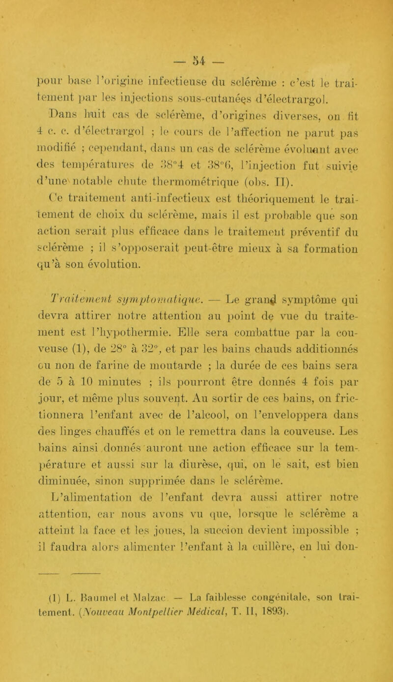 inoflifio ; cepeiKlant, dans un cas de sclérèine évoluant avec do d’ iement de eJioix du solérome, mais il est ])rol)able que son qu’à sou évolution. Traitement symptuntatique. — Le graii^ symptôme qui devra attirer notre attention au point de vue du traite- ment est 1’lqypotliermie. Etle sera combattue par la cou- Gu non de farine de moutarde ; la durée de ces bains sera de 5 à 10 minutes ; ils pourront être donnés 4 fois par jour, et même plus souvent. Au sortir de ces bains, on fric- tionnera l’enfant avec de l’alcool, on l’enveloppera dans des linges chautfés et on le remettra dans la couveuse. Les bains ainsi donnés auront une action efficace sur la tem- ])érature et aussi sur la diurèse, (|ui, on le sait, est bien diminuée, sinon supprimée dans le sclérème. L’alimentation de l’enfant devra aussi attirer notre attention, car nous avons vu que, lorsque le sclérème a atteint la face et les joues, la succion devient ini})Ossible ; il faudra alors alimenter l’enfant à la cuillère, en lui don- (1) L. Hainncl et Malzac. — La faiblesse congénitale, son trai- tement. {.\oiiveau Montpellier Médical, T. Il, 1893). action serait ])lus efficace dans le traitement préventif du sclérème ; il s’opposerait peut-être mieux à sa formation veuse (1), de 28° à 32°, et par les bains chauds additionnés