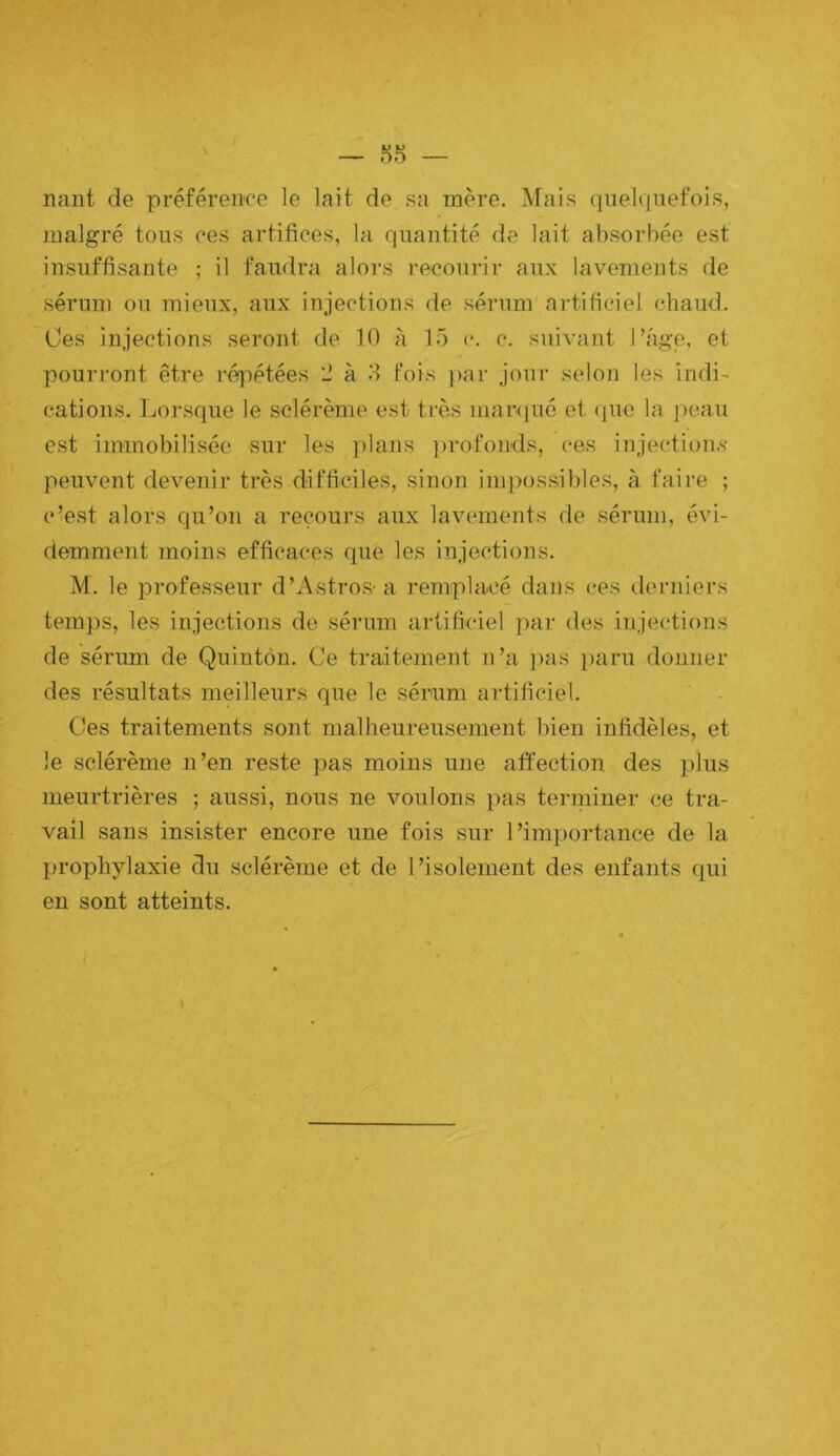 ffiT' nant de préférence le lait de sa mère. Mais quelquefois, malgré tous ces artifices, la quantité de lait absorbée est insuffisante ; il faudra alors i-ecourir aux lavements de sérum ou mieux, aux injections de séi’um artificiel chaud. Oes injections seront de 10 à 15 c. c. suivant l’age, et pourront être réiiétées 2 à 5 fois par jour selon les indi- cations. Lorsque le sclérème est très marqué et (|uc la j)eau est immobilisée sur les plans ])rofonds, ces injections- peuvent devenir très difficiles, sinon impossibles, à faire ; c’est alors qu’on a recours aux lavements de sérum, évi- demment moins efficaces que les injections. M. le professeur d’Astros-a remplacé dans ces dei-niers temps, les injections de sérum artificiel par des injections de sérum de Quintôn. Ce traitement n’a ]>as ])aru donner des résultats meilleurs que le sérum artificiel. Ces traitements sont malheureusement bien infidèles, et le sclérème n’en reste pas moins une affection des plus meurtrières ; aussi, nous ne voulons pas terininer ce tra- vail sans insister encore une fois sur l’importance de la prophylaxie du sclérème et de l’isolement des enfants qui en sont atteints.
