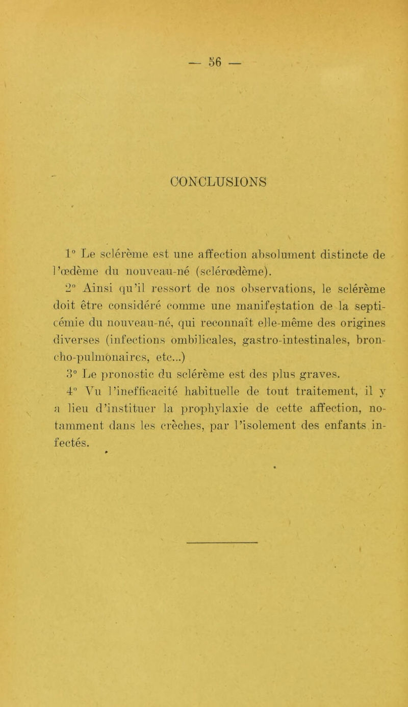 CONCLUSIONS 1° lie scléi’ème est une affection absolumeiit distincte de l’œdème du nouveau-né (sclérœffème). 2 i\.insi (lu’il ressort de nos observations, le sclérème doit être considéré comme une manifestation de la septi- cémie du nouveau-né, qui reconnaît elle-même des origines diverses (infections ombilicales, gastro-intestinales, bron- cho-pulmonaires, etc...) o° Le pronostic du sclérème est des plus graves. 4” Yu l’inefficacité habituelle de tout traitement, il y a lieu d’instituer la prophylaxie de cette affection, no- tamment dans les crèches, par l’isolement des enfants in- fectés.