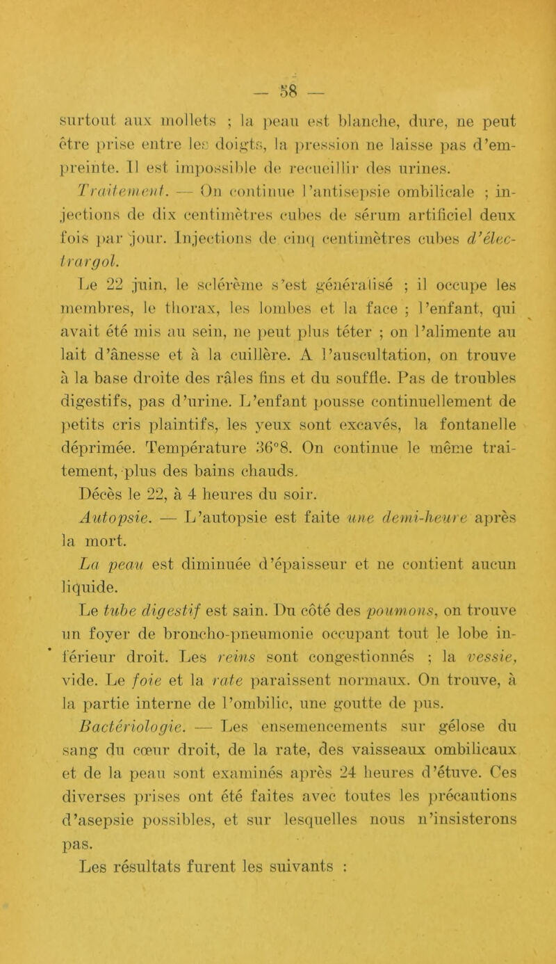 - — surtout aux mollets ; la peau est blanche, dure, ne peut être prise entre les doi,i*’ts, la jn-ession ne laisse pas d’em- preinte. 11 est impossible de i-ecueillir des urines. Traifemeiif. — On continue l’antisepsie ombilicale ; in- jections de dix centimètres cubes de sérum artificiel deux fois ])ar jour. Injections de cin<i centimètres cubes d/élec- irargol. Le 22 juin, le sclérème s’est géjiéralisé ; il occupe les membres, le thorax, les lombes et la face ; l’enfant, qui avait été mis au sein, ne peut plus téter ; on l’alimente au lait d’ânesse et à la cuillère. A l’auscultation, on trouve à la base droite des râles fins et du souffle. F^as de troubles digestifs, pas d’urine. L’enfant pousse continuellement de ]>etits cris plaintifs, les yeux sont excavés, la fontanelle déprimée. Température 36°8. On continue le même trai- tement, plus des bains cliauds. Décès le 22, à 4 heures du soir. Autopsie. — L’autopsie est faite une demi-heure après la mort. La peau est diminuée d’épaisseur et ne contient aucun liquide. Le tube digestif est sain. Du côté des poumons, on trouve un foyer de broncho-])neumonie occupant tout le lobe in- férieur droit. Les reins sont congestionnés ; la vessie, \'ide. Tje foie et la rate ])araissent normaux. On trouve, à la partie interne de l’ombilic, une goutte de ])us. Bactériologie. — Les ensemencements sur gélose du sang du cœur droit, de la rate, des vaisseaux ombilicaux et de la peau sont examinés après 24 heures d’étuve. Ces diverses prises ont été faites avec toutes les ])récautions d’asepsie possibles, et sur lesquelles nous n’insisterons pas. Les résultats furent les suivants ;