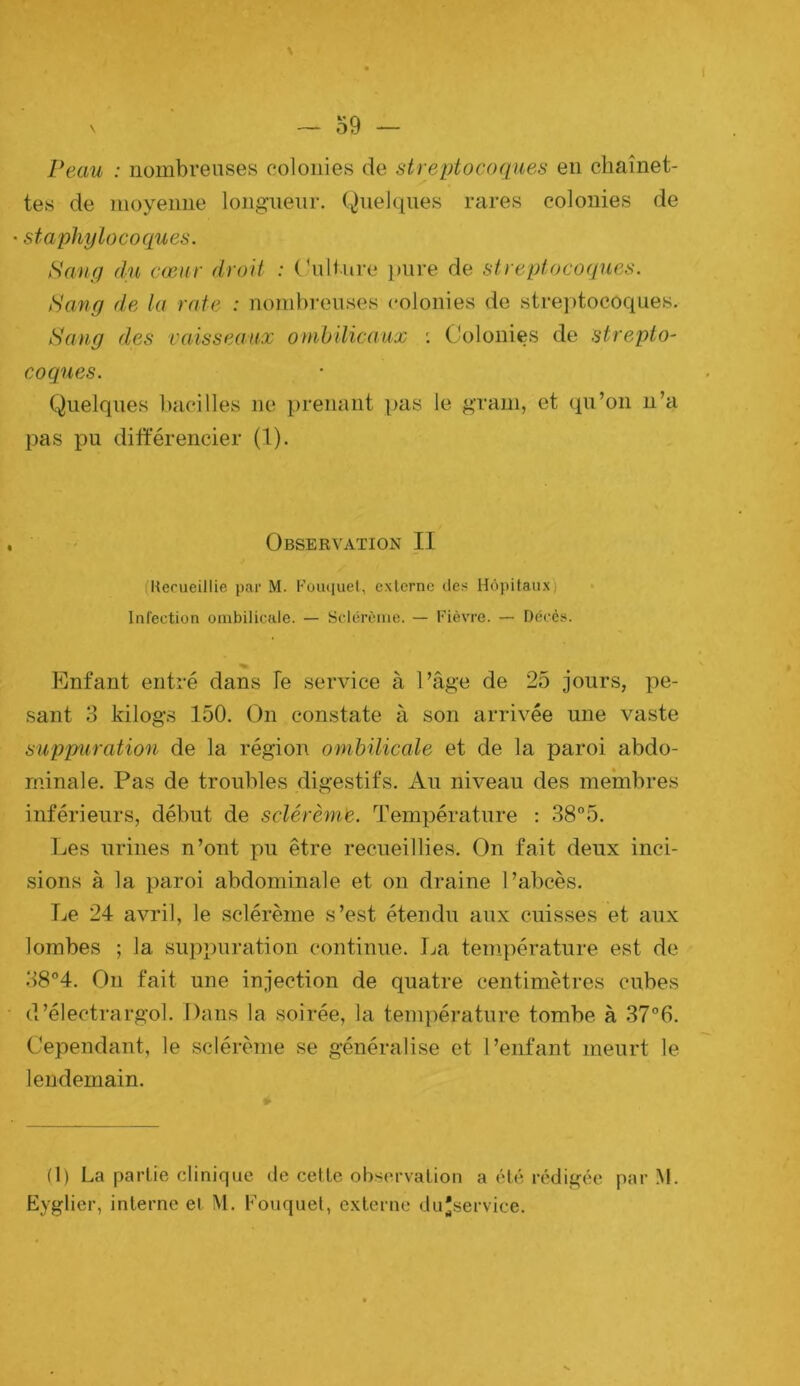 \ — 59 — Peau : nombreuses colonies de streptocoques en chaînet- tes de moyenne longueur. Quelques rares colonies de staphylocoques. Sang du cœur droit : Culture pure de streptocoques. tSang d,e la rate : nombreuses (*olonies de streptocoques. Sang des vaisseaux onibdicaux ; Colonies de strepto- coques. Quelques l)acilles ne prenant pas le grain, et qu’on n’a pas pu différencier (1). Observation II (Hecueillie par M. Foiuiuel, externe des Hôpitaux) Infeetion ombilicale. — Sclérèiiie. — Fièvre. — Décès. Enfant entré dans le service à l’âge de 25 jours, pe- sant 3 kilogs 150. On constate à son arrivée une vaste suppuration de la région ombilicale et de la paroi abdo- minale. Pas de troubles digestifs. Au niveau des membres inférieurs, début de sclérémie. Température : 38°5. Ijes urines n’ont pu être recueillies. On fait deux inci- sions à la paroi abdominale et on draine l’abcès. Le 24 avril, le sclérème s’est étendu aux cuisses et aux lombes ; la suppuration continue. I^a température est de 38°4. Ou fait une injection de quatre centimètres cubes d’électrargol. Dans la soirée, la température tombe à 37°6. Cependant, le sclérème se généralise et l’enfant meurt le lendemain. (1) La partie clinique de cette observation a été rédigée par M. Eyglier, interne et M. Fouquel, e.xterne du'service.