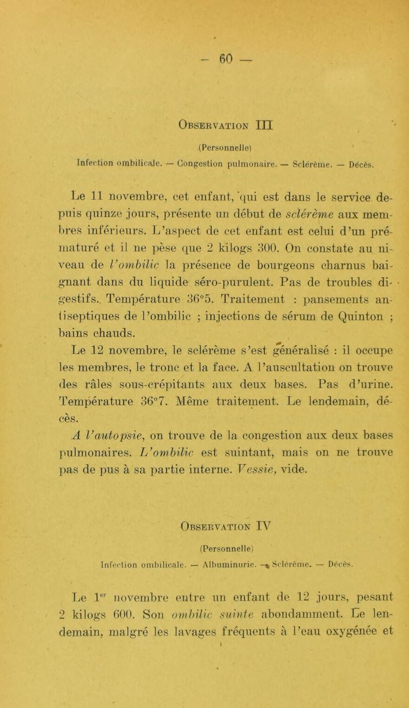 Observation III (Personnelle) ' Infection ombilicale. — Uongeslion pulmonaire. — Sclérème. — Décès. 1j6 11 novembre, cet enfant,‘qui est dans le service de- puis quinz(‘ jours, présente un début de sclérème aux mem- bres inférieurs. L’as])ect de cet enfant est celui d’un pré- maturé et il ne pèse (pie 2 kilogs 3Ü0. On constate au ni- veau de Vombilic la présence de bourgeons cliarnus bai- gnant dans du liquide séro-purulent. Pas de troubles di- • gestifs.. Température Traitement : pansements an- tiseptiques de l’ombilic ; injections de sérum de Quinton ; bains chauds. Le 12 novembre, le sclérème s’est généralisé : il occupe les membres, le tronc et la face. A l’auscultation on trouve des râles sous-créyiitants aux deux bases. Pas d’urine. Température 36°7. Même traitement. Le lendemain, dé- cès. A Vautopsie, on trouve de la congestion aux deux bases pulmonaires. L’ombilic est suintant, mais on ne trouve pas de pus à sa partie interne. Vessie, vide. Observation IV (Personnelle) Infcclion ombilicale. — Albuminurie. -% Sclérème. — Décès. TjO 1®'' novembre entre un enfant de 12 jours, pesant 2 kilogs 600. Son ombilic suinte abondamment. Le len- demain, malgré les lavages fréquents à l’eau oxygénée et