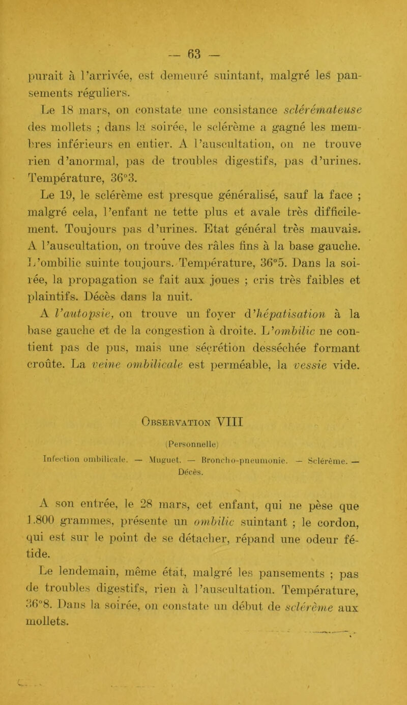 piirait à l’arrivée, est demeuré snintaut, malgré les pan- sements réguliers. Ije 18 mars, ou constate une consistance sclérémateuse (les mollets ; dans la soii-ée, le sclérème a gagné les mem- bres inférieurs en entier. A l’auscultation, on ne trouve rien d’anormal, pas de troubles digestifs, pas d’urines. Température, 36°3. Le 19, le sclérème est presque généralisé, sauf la face ; malgré cela, l’enfant ne tette plus et avale très difficile- ment. Toujours pas d’urines. Etat général très mauvais. A l’auscultation, on trouve des râles fins à la base gauche. I/ombilic suinte toujours. Température, 36°5. Dans la soi- rée, la propagation se fait aux joues ; cris très faibles et plaintifs. Décès dans la nuit. A Vautopsie, on trouve un foyer d’hépatisation à la base gauche et de la congestion à droite, h’ombilic ne con- tient pas de pus, mais une sécrétion desséchée formant croûte. La veine ombilicale est perméable, la vessie vide. Observation VIII (Personnelle) Inleclion unihilicale. — Muguet. — Bronrho-pneuruonie. — Sclérème. — Décès. A son entrée, le 28 mars, cet enfant, qui ne pèse que 1.800 grammes, présente un ombilic suintant ; le cordon, qui est sur le point de se détacher, répand une odeur fé- tide. Le lendemain, même état, malgré les pansements ; pas de troubles digestifs, rien à l’auscultation. Température, Dans la soirée, on constate un début de sclérème aux mollets.