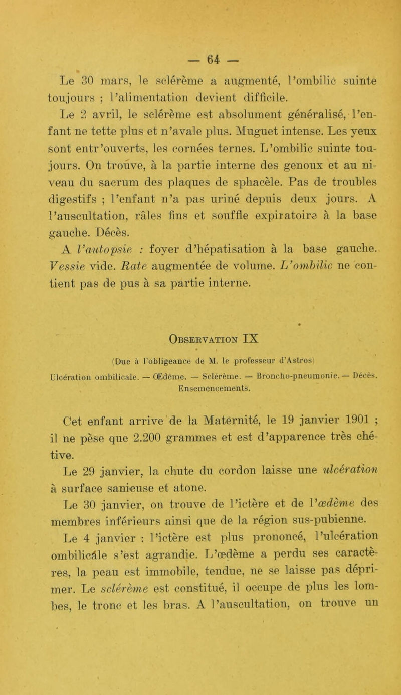 Le 30 mar.s, le sclérème a augmenté, Pombilic suinte toujours ; l’alimentation devient difficile. Le 2 avril, le sclérème est absolument généralisé, l’en- fant ne tette plus et n’avale plus. Muguet intense. Les yeux sont entr’ouverts, les cornées ternes. L’ombilic suinte tou- jours. On trouve, à la partie interne des genoux et au ni- veau du sacrum des plaques de spliacèle. Pas de troubles digestifs ; l’enfant n’a pas uriné depuis deux jours. A l’auscultation, rPiles fins et souffle expiratoire à la base gauche. Décès. A Vautopsie : foyer d’hépatisation à la base gauche. Vessie vide. Rate augmentée de volume. L’ombilic ne con- tient pas de pus à sa partie interne. Observation IX (Due à l’obligeance de M. le professeur d’Astros) Ulcération ombilicale. — OEdème. — Sclérème. — Broncho-pneumonie. — Décès. Ensemencements. Cet enfant arrive de la Maternité, le 19 jan'vier 1901 ; il ne pèse que 2.200 grammes et est d’apparence très ché- tive. Le 29 janvier, la chute du cordon laisse une ulcération à surface sanieuse et atone. |je 30 janvier, on trouve de l’ictère et de ]’œdè7ne des membres inférieurs ainsi que de la région sus-pubienne. Le 4 janvier ; l’ictère est plus prononcé, l’ulcération ombilicale s’est agrandie. L’œdème a perdu ses caractè- res, la peau est immobile, tendue, ne se laisse pas déx'iri- mer. Le sclérème est constitué, il occupe de plus les lom- bes, le tronc et les bras. A l’auscultation, on trouve un